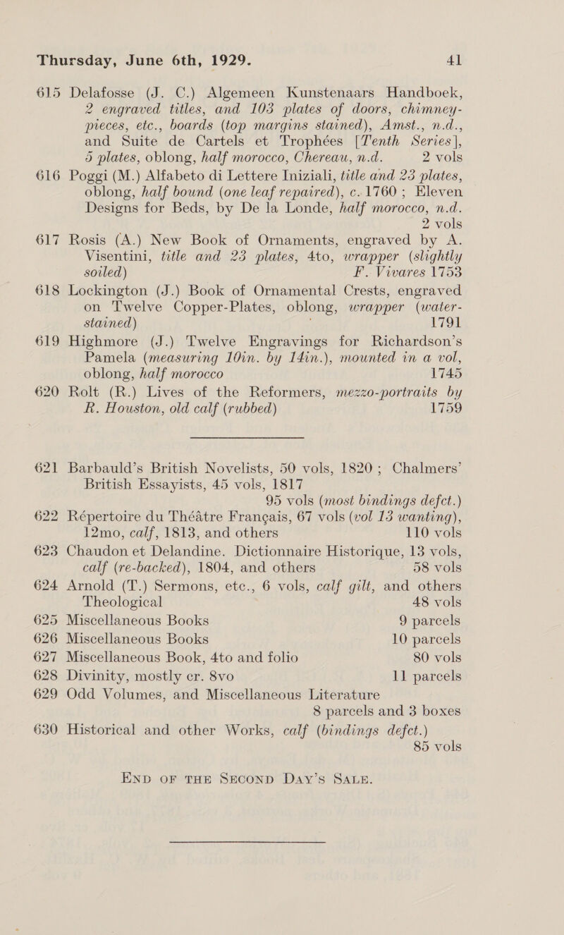 615 616 Delafosse (J. C.) Algemeen Kunstenaars Handboek, 2 engraved titles, and 103 plates of doors, chimney- pieces, etc., boards (top margins stained), Amst., n.d., and Suite de Cartels et Trophées [Tenth Series], 5 plates, oblong, half morocco, Chereau, n.d. 2 vols Poggi (M.) Alfabeto di Lettere Iniziali, title and 25 plates, oblong, half bound (one leaf repaired), c. 1760; Eleven Designs for Beds, by De la Londe, half morocco, n.d. 2 vols Rosis (A.) New Book of Ornaments, engraved by A. Visentini, title and 23 plates, 4to, wrapper (slightly sovled) Ff. Vivares 1753 Lockington (J.) Book of Ornamental Crests, engraved on Twelve Copper-Plates, oblong, wrapper (water- stained) 1791 Highmore (J.) Twelve Engravings for Richardson’s Pamela (measuring 10in. by 14in.), mounted in a vol, oblong, half morocco 1745 Rolt (R.) Lives of the Reformers, mezzo-portratts by R. Houston, old calf (rubbed) 1759 Barbauld’s British Novelists, 50 vols, 1820; Chalmers’ British Essayists, 45 vols, 1817 95 vols (most bindings defct.) Répertoire du Théatre Frangais, 67 vols (vol 13 wanting), 12mo, calf, 1813, and others 110 vols Chaudon et Delandine. Dictionnaire Historique, 13 vols, calf (re-backed), 1804, and others 58 vols Arnold (T.) Sermons, etc., 6 vols, calf gilt, and others Theological 48 vols Miscellaneous Books 9 parcels Miscellaneous Books 10 parcels Miscellaneous Book, 4to and folio 80 vols Divinity, mostly cr. 8vo 11 parcels Odd Volumes, and Miscellaneous Literature 8 parcels and 3 boxes Historical and other Works, calf (bindings defect.) 85 vols END OF THE SECOND Day’s SALE.