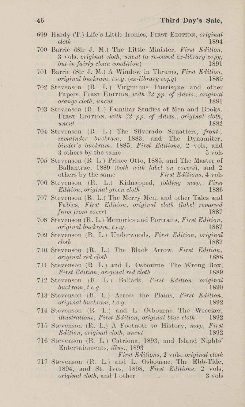 704 705 716 717 Third Day’s Sale, Hardy (T.) Life’s Little Ironies, First Eprrion, original cloth 1894 Barrie (Sir J. M.) The Little Minister, First Hdition, 3 vols, original cloth, uncut (a re-cased ex-library copy, but in fairly clean condition) 1891 Barrie (Sir J. M.) A Window in Thrums, First Hdition, original buckram, t.e.g. (ex-library copy) 1889 Stevenson (R. L.) Virginibus Puerisque and other Papers, First Epitrion, with 32 pp. of Advis., original orange cloth, uncut 1881 Stevenson (R. L.) Familiar Studies of Men and Books, | First Eprrion, with 32 pp. of Advts., original cloth, uncut 1882 Stevenson (R. L.) The Silverado Squatters, front., remainder buckram, 1883, and The Dynamiter, binder’s buckram, 1885, First Editions, 2 vols, and 3 others by the same 5 vols Stevenson (R. L.) Prince Otto, 1885, and The Master of Ballantrae, 1889 (both with label on covers), and 2 others by the same First Editions, 4 vols Stevenson (R. L.) Kidnapped, folding map, First Edition, original green cloth 1886 Stevenson (R. L.) The Merry Men, and other Tales and Fables, First Hdition, original cloth (label removed from front cover) 1887 Stevenson (RK. L.) Memories and Portraits, as Edition, original buckram, t.e.g. 1887 Stevenson (R. L.) Underwoods, First Edition, original cloth . 1887 Stevenson (R. L.) The Black Arrow, First Edihon, original red cloth 1888 Stevenson (R. L.) and L. Osbourne. The Wrong Box, First Edition, original red cloth 1889 Stevenson (R. L.) Ballads, First Hdition, original buckram, t.e.g. 1890 Stevenson (R. L.) Across the Plains, First Hdition, original buckram, t.e.g. 1892 Stevenson (R. L.) and L. Osbourne. The Wrecker, lustrations, First Edition, origenal blue cloth 1892 Stevenson (R. L.) A Footnote to History, map, First Kdition, original cloth, uncut “S93 Stevenson (R. L.) Catriona, 1893, and Island Nights’ Entertainments, illus., 1893 First Editions, 2 vols, original cloth Stevenson (R. L.) and L. Osbourne. The Ebb-Tide, 1894, and St. Ives, 1898, Furst Hditions, 2 vols,