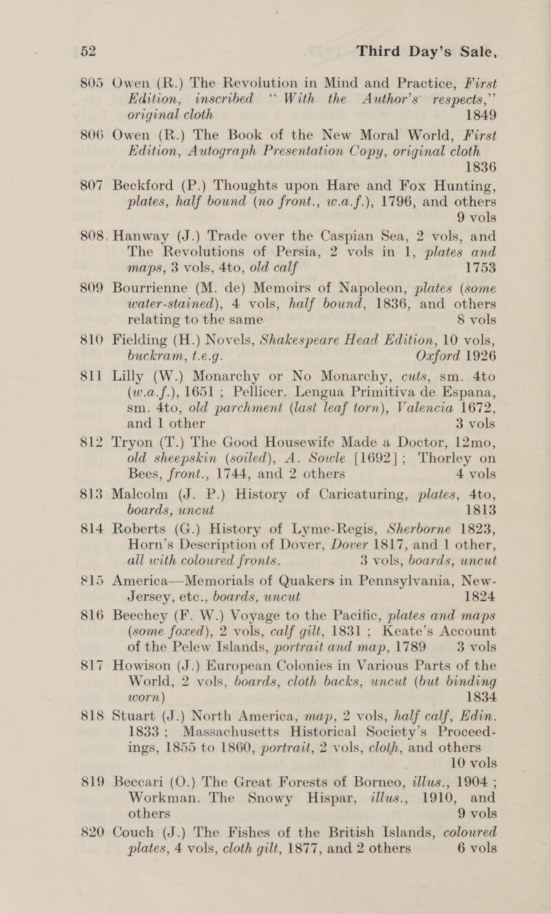 (62 805 806 807 809 810 818 819 820 Third Day’s Sale, Owen (R.) The Revolution in Mind and Practice, First Edition, inscribed “ With the Author’s respects,” original cloth 1849 Owen (R.) The Book of the New Moral World, First Edition, Autograph Presentation Copy, original cloth 1836 Beckford (P.) Thoughts upon Hare and Fox Hunting, plates, half bound (no front., w.a.f.), 1796, and others 9 vols Hanway (J.) Trade over the Caspian Sea, 2 vols, and The Revolutions of Persia, 2 vols in 1, plates and maps, 3 vols, 4to, old calf I'753 Bourrienne (M. de) Memoirs of Napoleon, plates (some water-stained), 4 vols, half bound, 1836, and others relating to the same 8 vols Fielding (H.) Novels, Shakespeare Head Edition, 10 vols, buckram, t.e.g. Oxford 1926 Lilly (W.) Monarchy or No Monarchy, cuts, sm. 4to (w.a.f.), 1651 ; Pellicer. Lengua Primitiva de Espana, sm. 4to, old parchment (last leaf torn), Valencia 1672, and 1 other 3 vols Tryon (T.) The Good Housewife Made a Doctor, 12mo, old sheepskin (soiled), A. Sowle [1692]; Thorley on Bees, front., 1744, and 2 others 4 vols Malcolm (J. P.) History of Caricaturing, plates, 4to, boards, uncut 1813 Roberts (G.) History of Lyme-Regis, Sherborne 1823, Horn’s Description of Dover, Dover 1817, and | other, all with coloured fronts. 3 vols, boards, uncut America—Memorials of Quakers in Pennsylvania, New- Jersey, etc., boards, uncut 1824 (some foxed), 2 vols, calf gilt, 1831; Keate’s Account of the Pelew Islands, portrait and map, 1789 3 vols Howison (J.) European Colonies in Various Parts of the World, 2 vols, boards, cloth backs, uncut (but binding worn) 1834 Stuart (J.) North America, map, 2 vols, half calf, Hdin. 1833 ; Massachusetts Historical Society’s Proceed- ings, 1855 to 1860, portrait, 2 vols, cloth, and others 10 vols Beccari (O.) The Great Forests of Borneo, allus., 1904 ; Workman. The Snowy Hispar, ilus., 1910, and others 9 vols Couch (J.) The Fishes of the British Islands, colowred