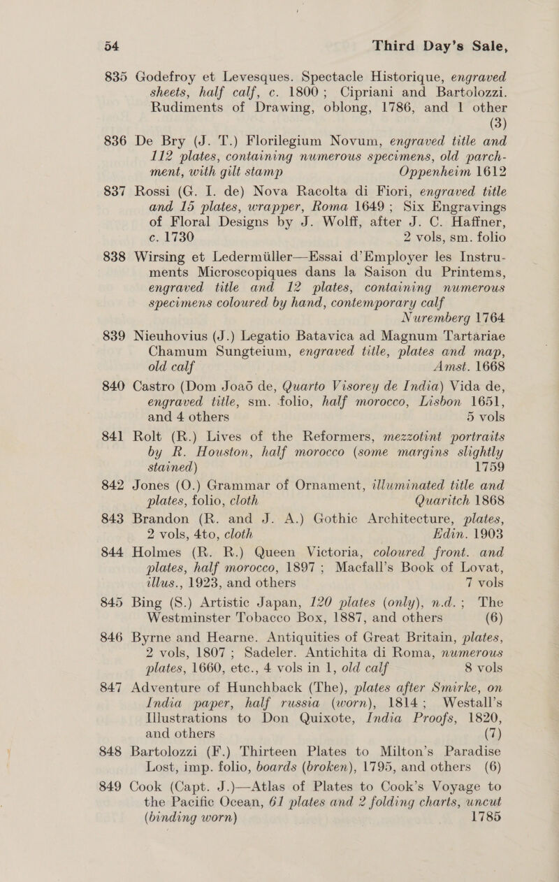 835 836 837 838 839 840 841 842 843 844 845 846 847 848 849 Third Day’s Sale, Godefroy et Levesques. Spectacle Historique, engraved sheets, half calf, c. 1800; Cipriani and Bartolozzi. Rudiments of Drawing, oblong, 1786, and 1 other (3) De Bry (J. T.) Florilegium Novum, engraved title and 112 plates, containing numerous specimens, old parch- ment, with gilt stamp Oppenheim 1612 Rossi (G. I. de) Nova Racolta di Fiori, engraved title and 15 plates, wrapper, Roma 1649; Six Engravings of Floral Designs by J. Wolff, after J. C. Haffner, c. 1730 2 vols, sm. folio Wirsing et Ledermiiller—KEssai d’Employer les Instru- ments Microscopiques dans la Saison du Printems, engraved title and 12 plates, containing numerous specumens coloured by hand, contemporary calf Nuremberg 1764 Nieuhovius (J.) Legatio Batavica ad Magnum Tartariae Chamum Sungteium, engraved title, plates and map, old calf Amst. 1668 Castro (Dom J oad de, Quarto Visorey de India) Vida de, engraved title, sm. folio, half morocco, Lisbon 1651, and 4 others 5 vols Rolt (R.) Lives of the Reformers, mezzotint portraits by R. Houston, half morocco (some margins slightly stained) 1759 Jones (O.) Grammar of Ornament, illuminated title and plates, folio, cloth Quaritch 1868 Brandon (R. and J. A.) Gothic Architecture, plates, 2 vols, 4to, cloth EHdin. 1903 Holmes (R. R.) Queen Victoria, coloured front. and plates, half morocco, 1897 ; Macfall’s Book of Lovat, illus., 1923, and others 7 vols Bing (8.) Artistic Japan, 120 plates (only), n.d.; The Westminster Tobacco Box, 1887, and others (6) Byrne and Hearne. Antiquities of Great Britain, plates, 2 vols, 1807; Sadeler. Antichita di Roma, numerous plates, 1660, etc., 4 vols in 1, old calif 8 vols Adventure of Hunchback (The), plates after Smirke, on India paper, half russia (worn), 1814; Westall’s Illustrations to Don Quixote, India Proofs, 1820, and others (7) Bartolozzi (F.) Thirteen Plates to Milton’s Paradise Lost, imp. folio, boards (broken), 1795, and others (6) Cook (Capt. J.)—Atlas of Plates to Cook’s Voyage to the Pacific Ocean, 61 plates and 2 folding charts, uncut (binding worn) 1785