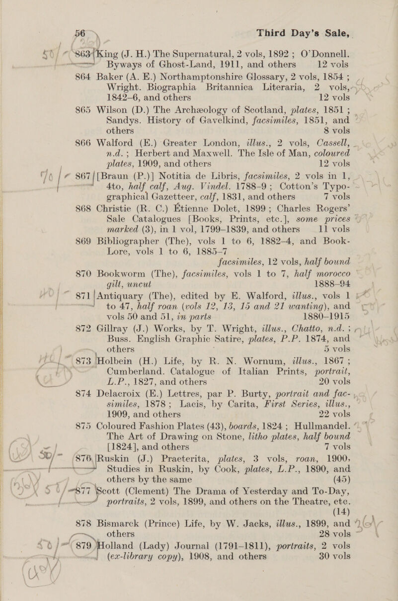  Fi 865 Wilson (D.) The Archeology of Scotland, plates, 1851 ; — n.d. ; Herbert and Maxwell. The Isle of Man, coloured 868 Christie (R. C.) Etienne Dolet, 1899; Charles Rogers’ 869 Bibliographer (The), vols 1 to 6, 1882-4, and Book- Lore, vols 1 to 6, 1885-7 facsimiles, 12 vols, half bound gilt, uncut 1888—94 to 47, half roan (vols 12, 18, 15 and 21 wanting), and vols 50 and 51, in parts 1880-1915 872 Gillray (J.) Works, by T. Wright, illus., Chatto, n.d. ; Buss. English Graphic Satire, plates, P.P. 1874, and Cumberland. Catalogue of Italian Prints, portrait, L.P., 1827, and others © 20 vols ~ The Art of Drawing on Stone, litho plates, half bound 876,|Ruskin (J.) Praeterita, plates, 3 vols, roan, 1900, * Studies in Ruskin, by Cook, plates, L.P., 1890, and others by the same (45) portraits, 2 vols, 1899, and others on the Theatre, etc. (14) (ex-library copy), 1908, and others 30 vols