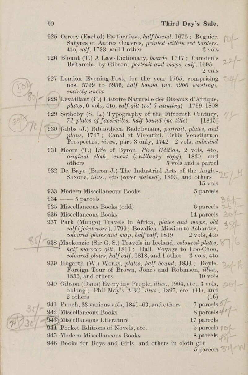 925 Orrery (Earl of) Parthenissa, half bound, 1676 ; Regnier. Satyres et Autres Oeuvres, printed within red borders, Ato, calf, 1733, and 1 other 3 vols 926 Blount (T.) A Law-Dictionary, boards, 1717; Camden’s Britannia, by Gibson, portrait and maps, calf, 1695 2 vols 927 London Evening-Post, for the year 1765, comprising nos. 5799 to 5956, half bound (no. 5906 wanting), om entirely Uncut '“ 928 /Levaillant (i’.) Histoire Naturelle des Oiseaux d’ Afrique, foornteraed plates, 6 vols, 4to, calf gilt (vol 5 wanting) 1799-1808 —. 929 Sotheby (S. L.) Typography of the Fifteenth Century, BO \ eb «) 71 plates of facsimiles, half bound (no title) [1845 | “930, Gibbs (J.) Bibliotheca Radcliviana, portrait, plates, and * mlans, 1747; Canal et Visentini. Urbis Venetiarum Prospectus, Were, part 3 only, 1742 2 vols, unbound 931 Moore (T.) Life of Byron, First Edition, 2 vols, 4to, original cloth, uncut (ex-lbrary copy), 1830, and others 5 vols and a parcel 932 De Baye (Baron J.) The Industrial Arts of the Anglo-- Saxons, illus., 4to (cover stained), 1893, and others  15 vols 933 Modern Miscellaneous Books 5 parcels 934 5 parcels 9 935 Miscellaneous Books (odd) 6 parcels * 936 Miscellaneous Books 14 parcels 937 Park (Mungo) Travels in Africa, plates and maps, old calf (joint worn), 1799; Bowdich. Mission to Ashantee, ee coloured plates and map, half calf, 1819 2 vols, 4to half morocco gilt, 1811; Hall. Voyage to Loo-Choo, coloured plates, half calf, ‘1818, and lother 3 vols, 4to Foreign Tour of Brown, Jones and Robinson, illus., 1855, and others 10 vols 940 Gibson (Dana) Everyday People, illus., 1904, etc., 3 vols, oblong ; Phil May’s ABC, tliws., 1897, etc. (11), and 946 Books for Boys and. Girls, and others in cloth gilt 2 others (16), 941 Punch, 33 various vols, 1841—69, and others 7 parcels 6f one | 942 ‘Miscellaneous Books 8 parcels uf if Ta fA % wif 94. : Miscellaneous Literature 17 parcels # | ‘944 Pocket Editions of Novels, etc. 5 parcels | ©. 945 Modern Miscellaneous Books - 8 parcels ,