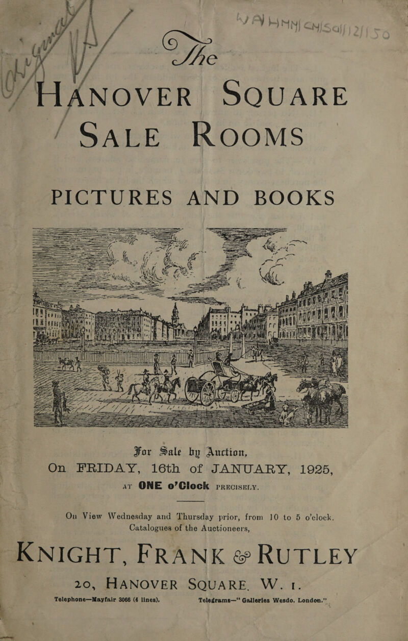  [ANOVER SQUARE ‘ SALE ROOMS PICTURES AND BOOKS  IN i Be aj oa   TTT) 1 - en aaa = = 7% Ts — | AIL eee. seuaresese| is oe     For Sale by Auction, On FRIDAY, 16th of JANUARY, 1925, st ONE o’Glock precisery. Ou View Wednesday and Thursday prior, from 10 to 5 o’clock. Catalogues of the Auctioneers, KNIGHT, FRANK &amp; RUTLEY 20, HANOVER SQUARE W. Telephone—Mayfair 3066 (4 lines), Telegrams— Galleries Wesdo, London.” |