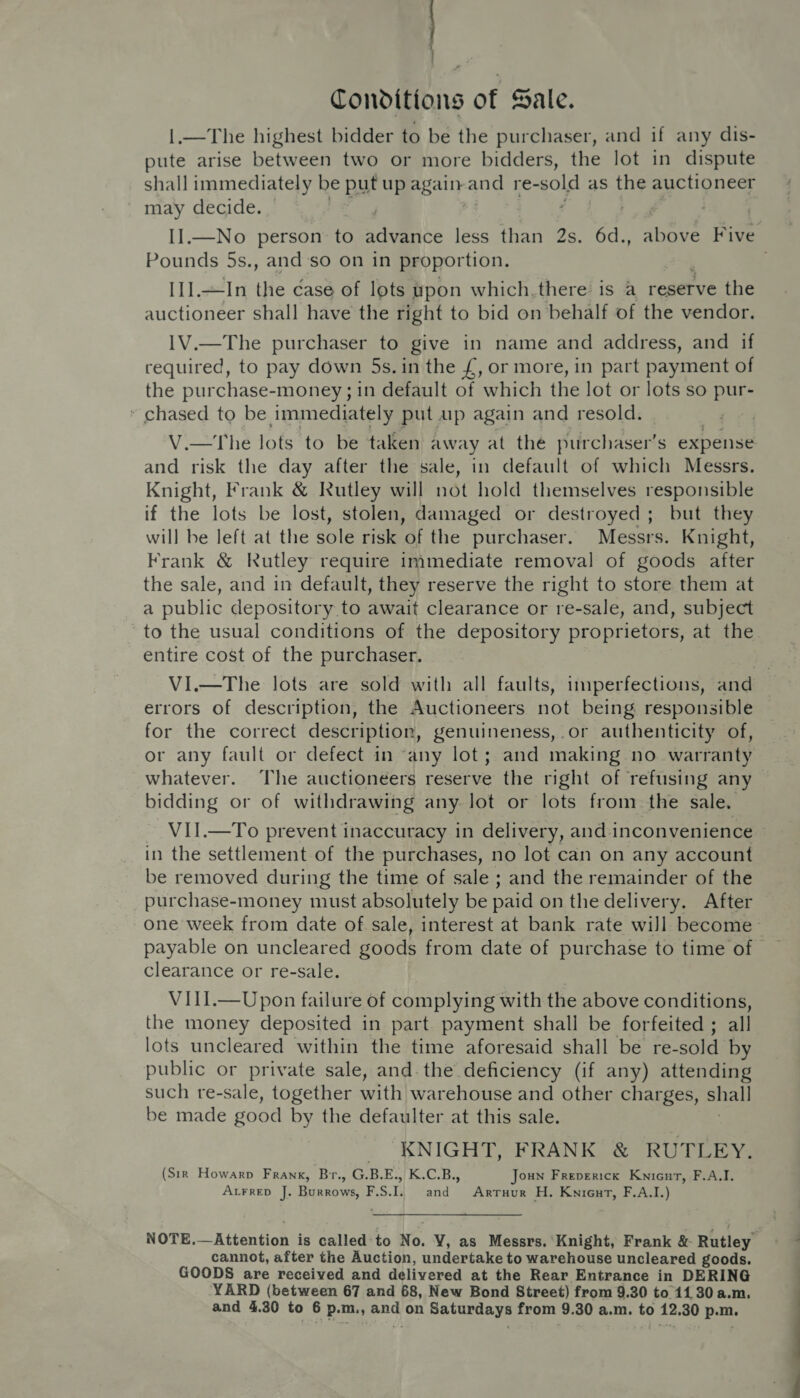 : | Tonditions of Sale. 1.—The highest bidder to be the purchaser, and if any dis- pute arise between two or more bidders, the lot in dispute shall immediately be put up Beaty and re- sold as the auctioneer may decide. ) II.—No person to advice less than 2s. 6d., ene rise Pounds 5s., and’so on in proportion. [1].—In the case of lots upon which,there is a reserve the auctioneer shall have the right to bid on behalf of the vendor. 1V.—The purchaser to give in name and address, and if required, to pay down 5s. in the £, or more, in part payment of the purchase-money ; in default of which the lot or lots so pur- * chased to be immediately put up again and resold. V.—The lots to be taken away at the purchaser’s expense and risk the day after the sale, in default of which Messrs. Knight, Frank &amp; Rutley will not hold themselves responsible if the lots be lost, stolen, damaged or destroyed; but they will be left at the sole risk of the purchaser. Messrs. Knight, Frank &amp; Rutley require immediate removal of goods after the sale, and in default, they reserve the right to store them at a public depository to await clearance or re-sale, and, subject to the usual conditions of the depository proprietors, at the entire cost of the purchaser. VI.—The lots are sold with all faults, imperfections, and errors of description, the Auctioneers not being responsible for the correct description, genuineness, .or authenticity of, or any fault or defect in “any lot; and making no. warranty whatever. The auctioneers reserve the right of refusing any bidding or of withdrawing any lot or lots from the sale. VII.—To prevent inaccuracy in delivery, and1 inconvenience in the settlement of the purchases, no lot can on any account be removed during the time of sale ; and the remainder of the purchase-money must absolutely be paid on the delivery. After one week from date of sale, interest at bank rate will become payable on uncleared goods from date of purchase to time of clearance or re-sale. VII1.—Upon failure of complying with the above conditions, the money deposited in part. payment shall be forfeited ; all lots uncleared within the time aforesaid shall be re-sold by public or private sale, and. the deficiency (if any) attending such re-sale, together with war ehouse and other charges, shall be made go ood by the defaulter at this sale. KNIGHT, FRANK &amp; RUTLEY. (Sir Howarp Frank, Br., G.B.E., K.C.B., Joun Freperick Knienrt, F.A.I. ALFRED J. haa ee F.S.I. and Arruur H. Knieut, F.A.I.) NOTE.—Attention is called-to No. VY, as Messrs. Knight, Frank &amp; Rutley cannot, after the Auction, undertake to warehouse uncleared goods. GOODS are received and delivered at the Rear Entrance in DERING YARD (between 67 and 68, New Bond Street) from 9.30 to 11 30 a.m. and 4.30 to 6 p.m., and on Saturdays from 9.30 a.m. to 12.30 p.m.