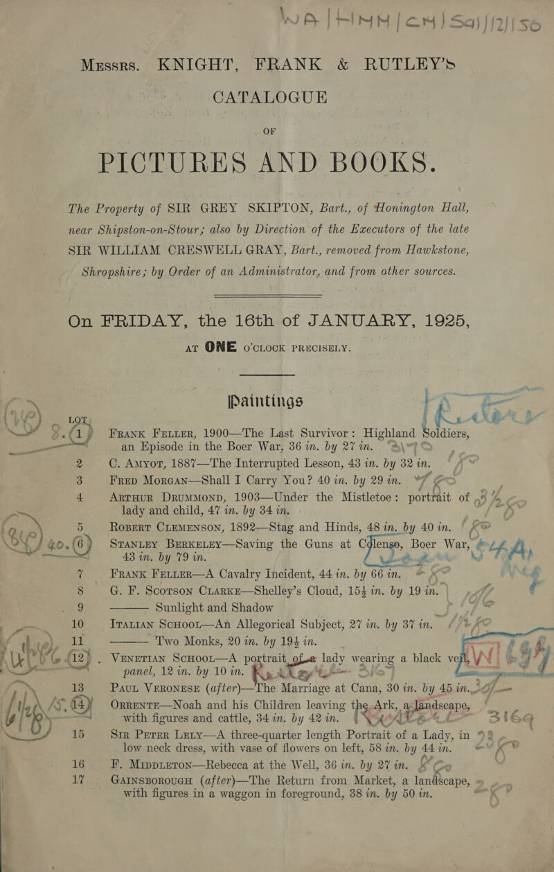 - , f ryan ff Lo tel 1 Saf Aen at rINN [cor ) 39) } 12 Mzssrs. KNIGHT, FRANK &amp; RUTLEY’S CATALOGUE _ OF PICTURES AND BOOKS. The Property of SIR GREY SKIPTON, Bart., of Honington Hall, near Shipston-on-Stour; also by Direction of the Executors of the late SIR WILLIAM CRESWELL GRAY, Bart., removed from Hawkstone, Shropshire; by Order of an Administrator, and from other sources. fa si YRS o roy (1 ——— 2 3 4 f Be 5 v 8 no 10 at QNE o’ctock PRECISELY. Paintings 2 en 2. gant ea a eetiitiont ea Ps AX .&amp; Frank Fetuer, 1900—The Last Survivor : Highland bain an Episode in the Boer War, 36 in. by 27 in. C. Amyot, 1887—The Interrupted Lesson, 43 in. by 32 in. Frep Morgan—Shall I Carry You? 40 in. by 29 in. *% k ArtHur Drummonp, 1903—Under the Mistletoe: portrait of p% “, lady and child, 47 in. by 34 in. yf ey RoBERT CLEMENSON, 1892—Stag and Hinds, 48 in. by 40 in. / STANLEY BERKELEY—NSaving the Guns at Cflens, Boer War, &amp; Lf Ps 43 in. by 79 in. fis 3 p saeco salle FRANK FELLER—A Cavalry Incident, 44 in. by 66 in. G. F. Scorson Crarke—Shelley’s Cloud, 154 in. by 19 in. wf, € Sunlight and Shadow BD kay fo. ITALIAN ScHoot—An Allegorical Subject, 27 in. by 37 in.    q hve i. Two Monks, 20 in. by 194 in. : vas ae &amp;. Fi SRY AN Win &amp; } Uk 0 @ 12>. Venetian ScHooLr—A portrait of.e lady wearng a black ve ye > j a ects panel, 121m. by 10 in. , RA St Si ——— a sel os 4 13 PauL VERONESE (after)-— he Marriage at Gunide 30 in. by 45.10., aa Ue \ AS” 64 | OrRRENTE—Noah and his Children leaving PS a, % dandscane, ? gi k with figures and cattle, 34 in. by 42in. | Vide 31694 ww ws 15 Sir Perer Lety—A three-quarter length Posen of a Lady, in 92 low neck dress, with vase of flowers on left, 58 im. by 44 in. and Ges 16 F. Mippteron—Rebecca at the Well, 36 in. by 2% in. 17 GAINSBOROUGH (after)—The Return from Market, a landscape, | with figures in a waggon in foreground, 38 in. by 50 in. =