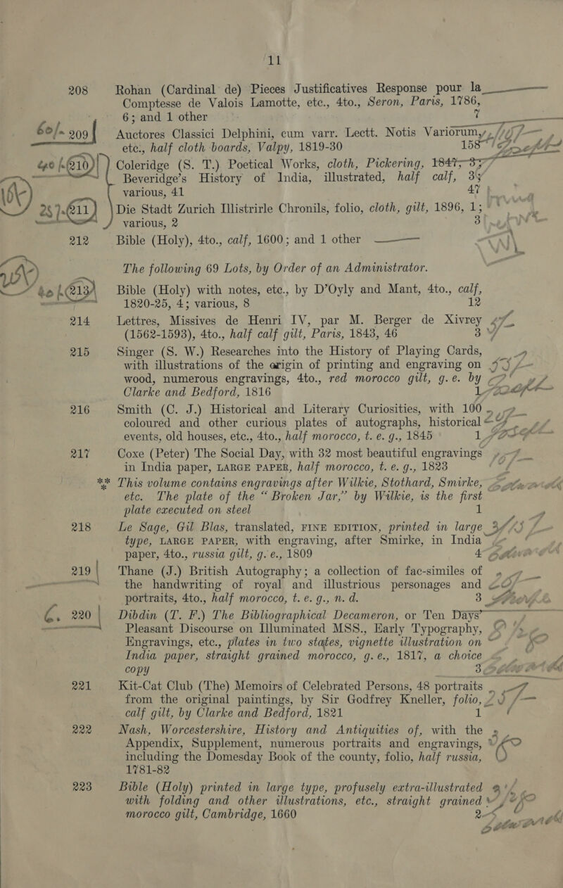  219 | a21 R22 223 He Rohan (Cardinal de) Pieces Justificatives Response pour la ee de Valois Lamotte, etc., 4to., Seron, Paris, 1786, ; and 1 other .  Sagi ena ere Classici Delphini, cum varr. Lectt. Notis Varidrum,, / YY L— ete:, half cloth boards, Valpy, 1819-30 1587 ¢ 'oeft- Bolerice (S. T.) Poetical Works, cloth, Pickering, e377 Beveridge’s History of India, illustrated, half calf, 35 various, 41 AY) Die Stadt Zurich Illistrirle Chronils, folio, cloth, gilt, 1896, 1; Bible (Holy), 4to., calf, 1600; and 1 other ~———— The following 69 Lots, by Order of an Administrator. Bible (Holy) with notes, etc., by D’Oyly and Mant, 4to., cat 1820-25, 4; various, 8 Lettres, Missives de Henri IV, par M. Berger de a eg. (1562-1593), 4to., half calf gilt, Paris, 1843, 46 3 Singer (S. W.) ipcsenretes into the History of Playing Cards, —»_» wood, numerous engravings, 4to., red morocco gilt, g. @. Y G ea Clarke and Bedford, 1816 26 F— Smith (C. J.) Historical and Literary Curiosities, with 1d A coloured and other curious plates of autographs, historical&lt;¥ _ +. events, old houses, etc., 4to., half morocco, t. e. g., 1845 aly ys ye ton Coxe (Peter) The Social Day, with 32 most beautiful engravings in India paper, LARGE PAPER, half morocco, t. e. g., 1823 This volume contains engravings after Wilkie, Stothard, Smirke, etc. The plate of the “ Broken Jar,’ by Wilkie, is the first plate executed on steel ih ; Le Sage, Gil Blas, translated, FINE EDITION, printed in large 304% ‘7 type, LARGE PAPER, with engraving, after Smirke, in India i paper, 4to., russia gilt, g.e., 1809 45 bg Thane (J.) British Autography; a collection of fac-similes of a the handwriting of royal and illustrious personages and 2&amp;) portraits, 4to., half morocco, t.e. g., n. d. 3 , Yor , Dibdin (T. F) The Bibliographical Decameron, or Ten Days Pleasant Discourse on Illuminated MSS., Early Typography, %&amp;? © Engravings, etc., plates in two states, vignette illustration on ~ India paper, straight graimed morocco, g.e., 1817, a choice copy 3 EEN s Kit-Cat Club (The) Memoirs of Celebrated Persons, 48 portraits aed from the original paintings, by Sir Godfrey Kneller, folio, “9 /— calf gilt, by Clarke and Bedford, 1821 1 oe Nash, Worcestershire, History and Antiquities of, with the » | Appendix, Supplement, numerous portraits and engravings, nf sg including the Domesday Book of the county, folio, half russia, 1781-82 Bible (Holy) printed in large type, profusely extra-illustrated @° with folding and other illustrations, etc., straight dale XK morocco gilt, Cambridge, 1660 ra lasgeil* mete = ow