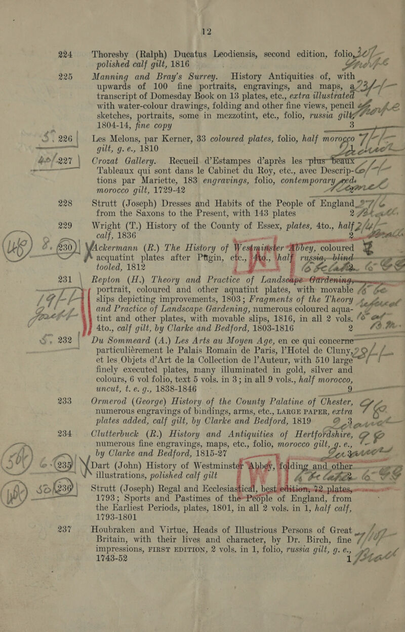 224 Thoresby (Ralph) Ducatus Leodiensis, second edition, folio, Je te, polished calf gilt, 1816 . Ste 225 Manning and Bray's Surrey. History Antiquities. of, with upwards of 100 fine portraits, engravings, and maps, 92 3/-7 wie transcript of Domesday Book on 13 plates, etc., extra illustrated with water-colour drawings, folding and other fine views, pencil 4% pe 2 sketches, portraits, some in mezzotint, etc., folio, russia ie 20% 1804-14, fine copy singe Te 5  226 | Les Melons, par Kerner, 33 coloured plates, folio, half moro Bs ole ite f—   va ee CREE gilt, g.'e. 1810 hO/.227 | Crozat Gallery. Recueil d’Estampes d’aprés les ~pt Fi eo Tableaux qui sont dans le Cabinet du Roy, etc., avec Descrip- eS net sara tions par Mariette, 183 engravings, folio, contemporary ds ? morocco gilt, 1729- 42 een 228 Strutt (Joseph) Dresses and Habits of the People of aac At from the Saxons to the Present, with 143 plates 2 7a4. A as 229 Wright (T.) History of the County of Hssex, plates, 4to., be 2(-4, oes Mars ee ede ee oo oe : (gral 4 ) bey, met { Ay O- 30) ee (R.) The History of ie ima a “UL oy es acquatint plates after Pttgin, ie “to. F USStths~ blind - x tooled, 1812 Donte i y b Fe lahian. &amp; &amp; ES Repton (H.) Theory and Brace of ‘Landsolabam Gardenin ONY aoa portrait, coloured and other aquatint plates, with movable “% he” slips depicting improvements, 1803; Fragments of the Theory +¢ hefete aft and Practice of Landscape Gardening, numerous coloured aqua- tint and other plates, with movable slips, 1816, in all 2 vols. fs ae Ato., calf gilt, by Clarke and Bedford, 1803- 1816 2 os 4 PS DG Sommneird (A.) Les Arts au Moyen Age, en ce qui concerne—~ particuliérement le Palais Romain de Paris, |’Hotel de Cluny,? et les Objets d’Art de la Collection de V Auteur, with 510 large ™ finely executed plates, many illuminated in sold, silver and colours, 6 vol folio, text 5 vols. in 3; in all 9 vols., half morocco, uncut, t. é. g., 1838- 1846 [ee eee 233 Ormerod (George) History. of the County Palatine. of Chester, S numerous engravings of bindings, arms, etc., LARGE PAPER, eatra 2 plates added, calf gilt, by Clarke and Bedford, 1819 9 234 Clutterbuck (R.) History and Antiquities of Hertfordshire, GF Poe numerous fine engravings, maps, etc., folio, morocco gilt, g. ve (aaa by Clarke and Bedford, 1815-27 Bas aE @39/ \ Dart (John) History of Westminster AGS ‘wae led ding ‘and. other re “~ ¢g     — illustrations, polished calf gilt 6 e laher- ( “E a (\) 80 aye Strutt (Joseph) Regal and Cala , bes : ae Sone = ‘YY — 1793; Sports and Pastimes of the~People of England, from —— the Earliest Periods, plates, 1801, in all 2 vols. in 1, half calf, 1793-1801 237 Houbraken and Virtue, Heads of Illustrious Persons of Great _, BF {7 Britain, with their lives and character, by Dr. Birch, fine V/ UF impressions, FIRST EDITION, 2 vols. in 1, folio, russia gilt, g. e., 1743-52 : i Zi Lae