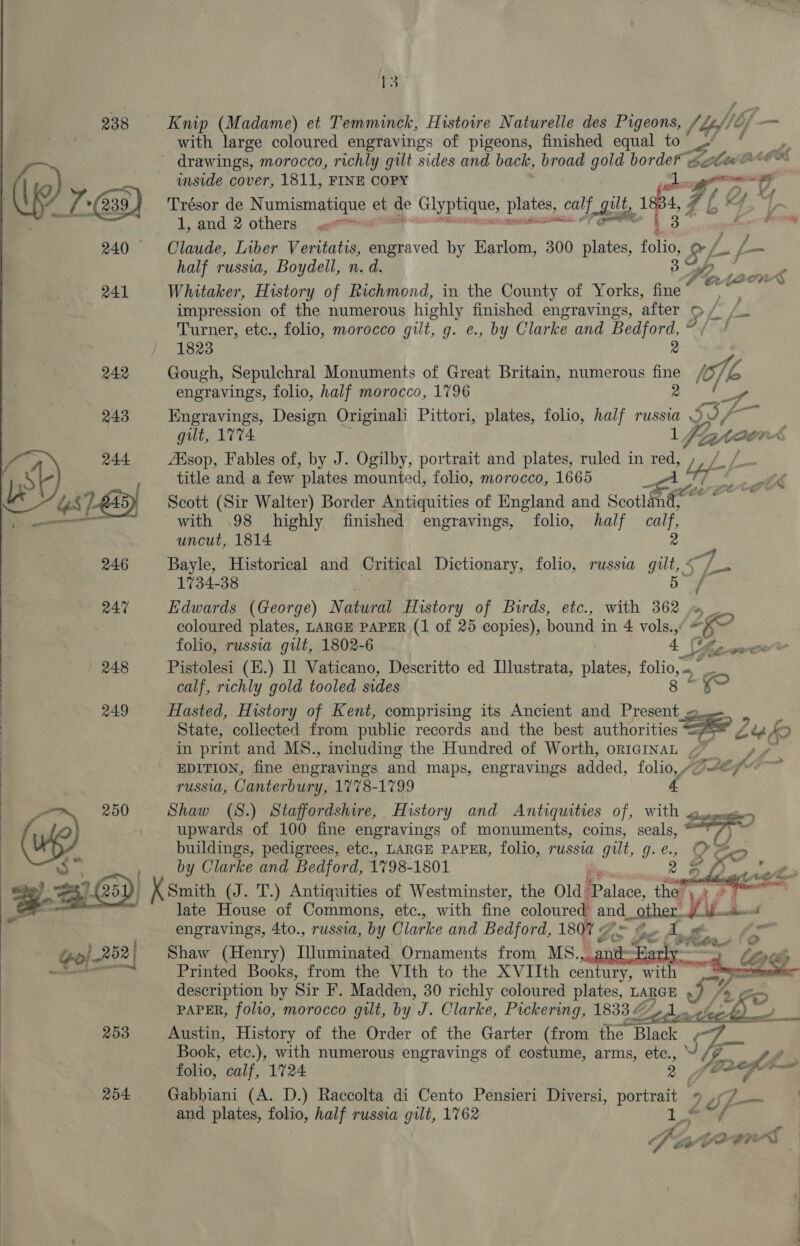 238 Knip (Madame) et Temminck, Histoire Naturelle des Pigeons, fief o/ - with large coloured engravings of pigeons, finished equal to” i Sea ~ drawings, morocco, richly gilt sides and back, broad gold borde® ste” inside cover, 1811, FINE COPY | a mans 14 ‘ 7-239.) Trésor de Numismayang et 7 Glyptique, plates, ¢ calf gilt, isp s ZL (2 7 fi a | 1, and 2 others) «<< PP ; 240 Claude, Liber Veritatis, engraved by Earlom, 300 plates, ce » Gr fm i = {—   half russia, Boydell, n. d. 3p, ay. 241 Whitaker, History of Richmond, in the County of Yorks, fine oe 7 a 2 impression of the numerous highly finished engravings, after PLL Turner, etc., folio, morocco gilt, g. e., by Clarke and Bedford, @ / 1823 2 242 Gough, Sepulchral Monuments of Great Britain, numerous fine engravings, folio, half morocco, 1796 2 f. 243 Kngravings, Design Originali Pittori, plates, folio, half russia Le gilt, 1V74. lyf OR. 244 Aisop, Fables of, by J. Ogilby, portrait and plates, ruled in red, , title and a few ‘plates mounted, folio, morocco, 1665 ie £23) Scott (Sir Walter) Border Antiquities of England and Scotland — with .98 highly finished engravings, folio, half ie uncut, 1814 e 246 Bayle, Historical and Critical Dictionary, folio, russia aus fs 1734-38 f ! / | 247 Edwards (George) Natoe History of Birds, etc., with 362 _ coloured plates, LARGE PAPER (1 of 25 copies), bound in 4 vols. “Y folio, russia gilt, 1802-6 4 Use coce* | 248 Pistolesi (E.) Il Vaticano, Descritto ed Llustrata, plates, folion a calf, richly gold tooled sides es 249 Hasted, History of Kent, comprising its Ancient and oa =. : State, collected from public records and the best authorities = . in print and MS., including the Hundred of Worth, origInaL 4 EDITION, fine engravings and maps, engravings added, folio, AQ#ef* TUSSI, Canterbury, 1778-1799 (i) 250 Shaw (S.) Staffordshire, History and Antiquities of, with « Son        upwards of 100 fine engravings of monuments, coins, seals, 7% buildings, pedigrees, etc., LARGE PAPER, folio, russia gilt, g.¢., Ses    3” by Clarke and Bedford, 1798-1801 mM 2 oe eRe ECD] X Smith (J. T.) Antiquities of Westminster, the Old: Palace, the’, FD ene oa late House of Commons, etc., with fine coloured. ee e_ather ¥ ve : engravings, 4to., russia, by Clarke and Bedford, 1807 4 oe, And Epp) 252 | Shaw (Henry) Titumingted Ornaments from MS., ~Farly_ ———— Printed Books, from the VIth to the XVIIth century, with n description by Sir F. Madden, 30 richly coloured plates, LARGE /> PAPER, folio, morocco gilt, by J. Clarke, Pickering, 18337, 1. am 253 Austin, History of the Order of the Garter (from the Black i Book, etc.), with numerous engravings of costume, arms, ete. 3 / we folio, calf, 1724 Voze; a 254 Gabbiani (A. D.) Raccolta di Cento Pensieri Diversi, pret 2¢ uf | and plates, folio, half russia gilt, 1762 :     a A Soy Me PIF ee ae. ae OE ae