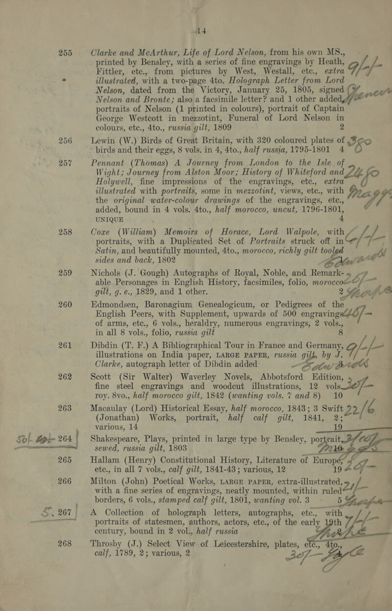 255 Clarke and McArthur, Life of Lord Nelson, from his own MS., printed by Bensley, with a series of fine engravings by Heath, . L_/-- Fittler, ete., from pictures by West, Westall, etc., extra ¥ illustrated, with a two- -page 4to. Holograph Letter from Lord Nelson, dated from the Victory, January 25, 1805, signed ( cw Nelson and Bronte; also a facsimile letter? and st other nlded fee 1 portraits of Nelson (1 printed in colours), portrait of Captain George Westcott in mezzotint, Funeral of Lord Nelson 2 colours, etc., 4to., russia gilt, 1809 256 ‘Lewin (W.) Birds of Great Britain, with 320 coloured plates : WO ~ birds and their eggs, 8 vols. in 4, Ato. , half russia, 1795-1801 4 257 Pennant (Thomas) A Journey from London to the Isle Of a Wight; Journey from Alston Moor; History of Whiteford and y Lt, fo Holywell, fine impressions of the engravings, etc., extra illustrated with portraits, some in mezzotint, views, etc., with Dr eK $ the original water-colour drawings of the engravings, etc., hh added, bound in 4 vols. 4to., half morocco, uncut, 1796-1801, UNIQUE 4. 258 Core (William) Memoirs of Horace, Lord Walpole, with, A pe portraits, with a Duplicated Set of Portraits struck off inGol7F ap Satin, and beautifully mounted, 4to., morocco, richly gilt tooled at sides and back, 1802 ox rT. 259 Nichols (J. Gough) Autographs of Royal, Noble, and Remark- «, ? able Personages in English History, facsimiles, folio, moroccoe© 4 oat gilt, g. e., 1829, and 1 other. | 2 She thE 260 Edmondsen, Baronagium Genealogicum, or Pedigrees of the English Peers, with Supplement, upwards of 500 engravings@£O ses of arms, etc., 6 vols., heraldry, numerous engravings, 2 vols. 3 in all 8 ‘vols., folio, russia gilt 261 Dibdin (T. F.) A Bibliographical Tour in France and ee 9/-/- illustrations on India paper, LARGE PAPER, russia g og by J. Clarke, autograph letter of Dibdin added —SaAhwvB BBE 262 Scott (Sir Walter) Waverley Novels, Abbotsford Edition, fine steel engravings and woodcut illustrations, 12 vole Se7— roy. 8vo., half morocco gilt, 1842 (wanting vols. 7 and Shite Tie 268 Macaulay (Lord) Historical Essay, half morocco, 1843; 3 Swift Ba. rh (Jonathan) Works, portrait, half calf gilt, 1841, ae various, 14 19 Sof Sepin 264 Shakespeare, Plays, printed in large type by Bensley, po Te = nt sewed, russia gilt, 1803 , 265 Hallam (Henry) Constitutional History, Literature of Europé; g V9 J etc., in all 7 vols., calf gilt, 1841-43 ; various, 12 19 Ae = 266 Milton (John) Poetical Works, LARGE PAPER, extra-illustrated, Dy y- with a fine series of engravings, neatly mounted, within sex borders, 6 vols. , stamped calf gilt, 1801, wanting ‘vol. 3 fe re . —_—— Sy 267 A Collection of holograph letters, autographs, etc., si —T portraits of statesmen, authors, actors, etc., of the early by as century, bound in 2 vol. » half russia Fp ie h 268 Throsby (J.) Select View of Leicestershire, plates, ae, 4 4to. calf, 1789, 2; various, 2 3 — ee as