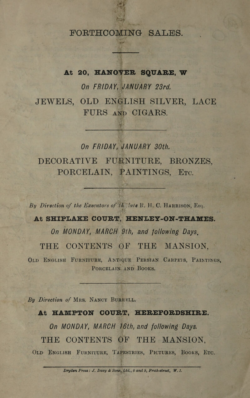 <a FORTHCOMING SALES. aor  sf i ; At 20, HANOVER SQUARE, W On FRIDAY, JANUARY 28rd. JEWELS, OLD ENGLISH SILVER, LACE FURS anp CIGARS. we y On FRIDAY, JANUARY 80th, DECORATIVE FURNITURE, BRONZES, PORCELAIN, PAINTINGS, Etc. lL BanDiebottaar tie Baur on ih “late Rk. H. C. Harrison, Esq. At SHIPLAKE COURT, HENLEY-ON-THAMES. On MONDAY, MARCH 9th, and following Days. THE CONTENTS OF THE MANSION, | OLtp ENGLISH FURNITURE, ANTIQUE PERSIAN CARPE!IS, PAINTINGS, PORCELAIN. AND- Books. By Direction of Mrs. NANcY BURRELL. At HAMPTON COURT, HEREFORDSHIRE. On MONDAY, MARCH 16th, and following Days. THE CONTENTS OF THE MANSION, OLD ENGLISH FURNITURE, TAPESTRIES, PictTuRKS, Books, Ero.