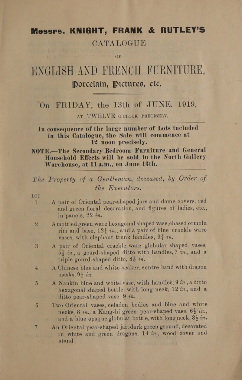 Messrs. KNIGHT, FRANK &amp; RUTLEY’S CATALOGUE ENGLISH AND FRENCH FURNITURE, Renee pe: etc. ‘On FRIDAY, the 13th of JUNE, 1919, at TWELVE 0’CLOCK PRECISELY.   In consequence of the large number of Lots included in this Catalogue, the Sale will commence at 12 noon precisely. NOTE.—The Secondary Bedroom Furniture and General Household Effects will be sold in the North Coy Warehouse, at ll a.m., on June 13th.  The Property of a Gentleman, deceased, by Order of the Executors. LOT i’ A pair of Oriental pear-shaped jars and dome covers, red and green floral decoration, and figures of ladies, etc., in panels, 22 a. 2 Amottled green Bare hexagonal shaped vase, ised ormolu rim and base, 12} 2n., and a pair of blue crackle ware vases, with elephant trunk handles, 9% an. 3 A pair of Oriental crackle ware globular shaped vases, 54 in., a gourd-shaped ditto with handles,7 i., and a triple gourd- shaped ditto, 83 2. 4 A Chinese blue and white beaker, centre band with dragon masks, 94 7n. 5 A Nankin blue and white vase, with handles, 9 2n., a ditto ‘hexagonal shaped bottle, with long neck, 12 2n., and a ditto pear-shaped vase, 9 i. 6 Two Oriental vases, celadon bodies and blue and white necks, 8 in., a Kang-hi green pear-shaped vase, 64 7., and a blue opaque globular bottle, with long neck, 83 in. a An Oriental pear-shaped jar, dark green ground, decorated in white and green dragons, 14 im., wood cover and stand