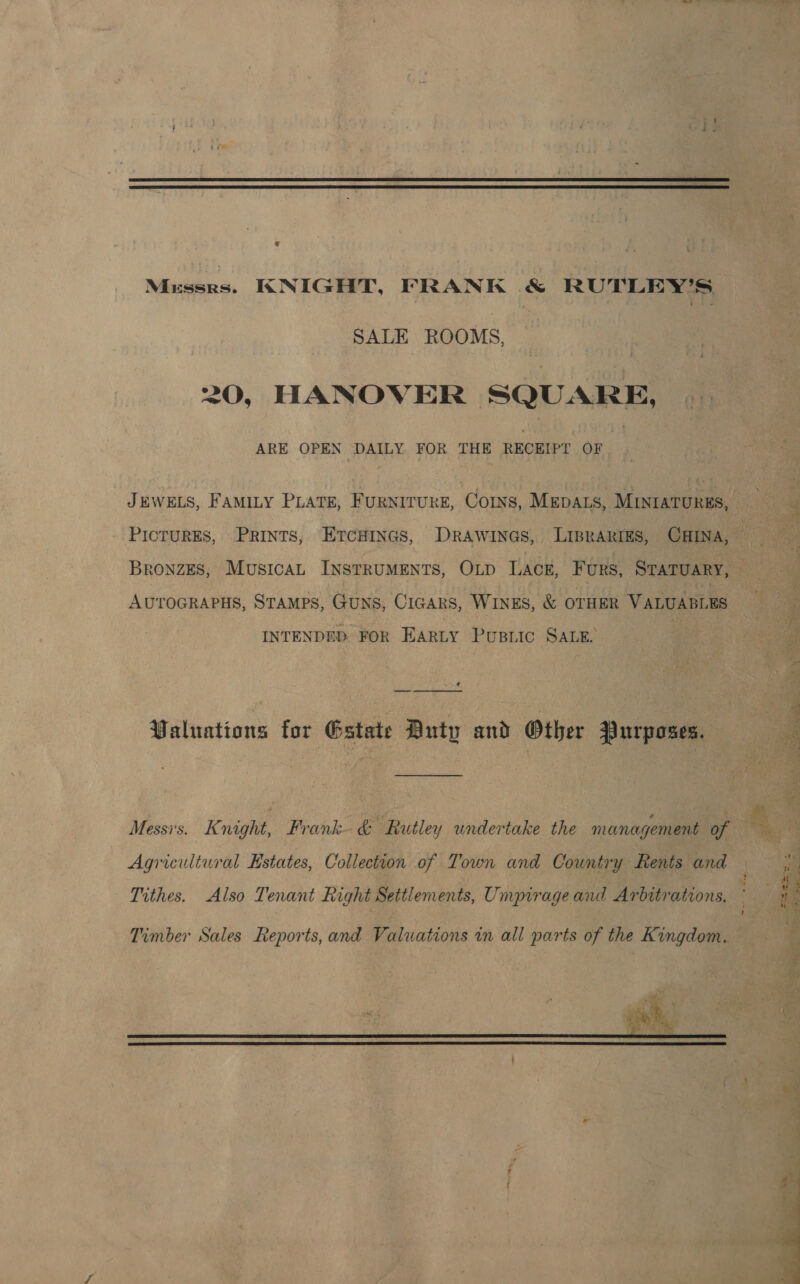 Mussrs. KNIGHT, FRANK & RUTLEY’S SALE ROOMS, 20, HANOVER SQUARE, ARE OPEN DAILY FOR THE RECEIPT OF | ; JEWELS, FAMILY PLATE, FURNITURE, Cos, MEDALS, MINIATURES, - : PIcTURES, PRINTS, EtcaiInes, DrAwiInas, LIBRARIES, CHINA, ’ BronzEs, Musica INSTRUMENTS, OLD LACE, Furs, STATUARY, : AUTOGRAPHS, STAMPS, GUNS, CIGARS, WINES, & OTHER VALUABLES INTENDED. FOR EarLy Pusiic SALE. ? Valuations for Gstate Duty and Other Purposes. Agricultural Estates, Collection of Town and Country Rents and r Tithes. Also Tenant Right Settlements, Umpirageand Arbitrations, t Timber Sales Reports, and Valuations in all parts of the Kingdom.