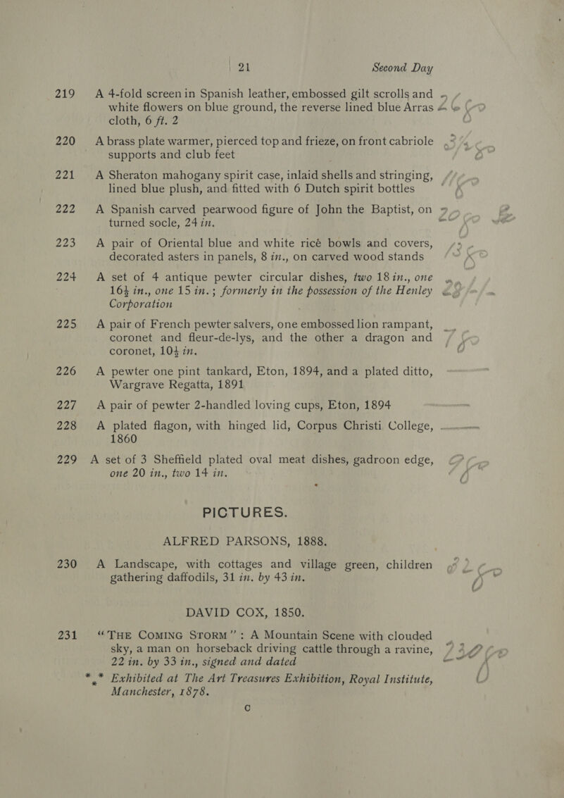 ) Qa Second Day 219 &lt;A 4-fold screenin Spanish leather, embossed gilt scrollsand ~ cloth, 6 ft. 2 220 Apbrass plate warmer, pierced top and frieze, on front cabriole supports and club feet 221 A Sheraton mahogany spirit case, inlaid shells and stringing, lined blue plush, and fitted with 6 Dutch spirit bottles | 222 A Spanish carved pearwood figure of John the Baptist, on » turned socle, 24 in. wet 223 &lt;A pair of Oriental blue and white ricé bowls and covers, decorated asters in panels, 8 i7., on carved wood stands 224 &lt;A set of 4 antique pewter circular dishes, two 18in., one 164 in., one 15 in.; formerly in the possession of the Henley Corporation 225 A pair of French pewter salvers, one embossed lion rampant, coronet and fleur-de-lys, and the other a dragon and coronet, 104 in. 226 A pewter one pint tankard, Eton, 1894, and a plated ditto, Wargrave Regatta, 1891 227. A pair of pewter 2-handled loving cups, Eton, 1894 228 A plated flagon, with hinged lid, Corpus Christi College, . 1860 229 A set of 3 Sheffield plated oval meat dishes, gadroon edge, one 20 in., two 14 in, PICTURES. ALFRED PARSONS, 1888. 230 A Landscape, with cottages and village green, children gathering daffodils, 31 in. by 43 in. DAVID COX, 1850. 231 ‘THE COMING SToRM”’: A Mountain Scene with clouded sky, a man on horseback driving cattle through a ravine, *,” Exhibited at The Art Treasures Exhibition, Royal Institute, Manchester, 1878. C