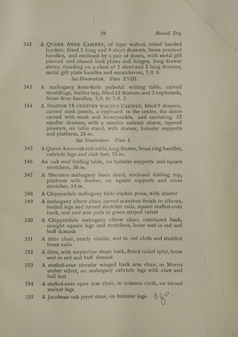 342 343 344 Sia be 346 348 S49 350 351 352 353 So 29 Second Day A QUEEN ANNE CABINET, of tiger walnut, inlaid banded borders, fitted 1 long and 9 short drawers, brass pendent handles, and enclosed by a pair of doors, with metal gilt pierced and chased lock plates and hinges, long drawer above, standing on a chest of 2 shortand 2 long drawers, metal gilt plate handles and escutcheons, 3 ft. 6 See Illustration. Plate XVIII. A mahogany knee-hole pedestal writing table, carved mouldings, leather top, fitted 12 drawers and 2 cupboards, brass drop handles, 5 ft. by 3 ft. 3 A SPANISH 18 CENTURY WALNUT CABINET, fitted 9 drawers, carved sunk panels, a cupboard in the centre, the doors carved with mask and honeysuckle, and enclosing. 12 smaller drawers, with a smaller cabinet above, tapered pilasters, on table stand, with drawer, baluster supports and platform, 28 iz. See Illustration. Plate I. A Queen Anne oak side table, long drawer, brass ring handles, cabriole legs and club feet, 35 in. stretchers, 30 in. A Sheraton mahogany basin stand, enclosed folding top, platform with drawer, on square supports and cross stretcher, 14 in. A Chippendale mahogany table napkin press, with drawer A mahogany elbow chair, carved acanthus finials to elbows, reeded legs and turned stretcher rails, square stuffed-over back, seat and arm pads in green striped velvet A Chippendale mahogany elbow chair, interlaced back, straight square legs and stretchers, loose seat in red and buff damask A ditto chair, nearly similar, seat in red cloth and Hudded brass nails A ditto, with serpentine shape back, ae ety poh splat, loose seat in red and buff damask A stuffed-over circular winged back arm chair, in Morris amber velvet, on mahogany cabriole legs with claw and ball feet A stuffed-over open arm chair, in crimson cloth, on turned walnut legs