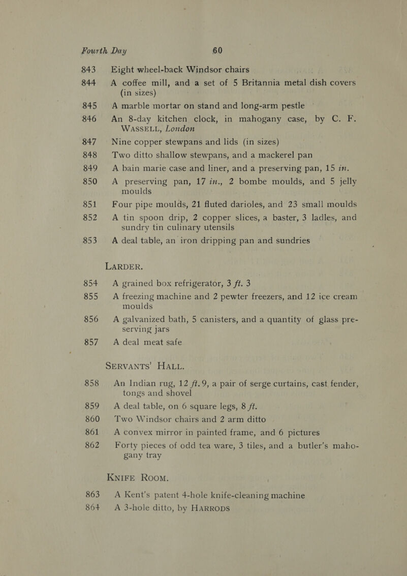 843 844 845 846 847 848 849 850 851 852 853 854 855 856 857 858 859 860 861 862 863 864 Eight wheel-back Windsor chairs A coffee mill, and a set of 5 Britannia metal aH covers (in sizes) A marble mortar on stand and long-arm pestle An 8-day kitchen clock, in mahogany case, by C. F. WASSELL, London Nine copper stewpans and lids (in sizes) Two ditto shallow stewpans, and a mackerel pan A bain marie case and liner, and a preserving pan, 15 in. A preserving pan, a in., 2 bombe moulds, and 5 jelly moulds Four pipe moulds, 21 fluted darioles, and 23 small moulds A tin spoon drip, 2 copper slices, a baster, 3 ladles, and sundry tin culinary utensils A deal table, an iron dripping pan and sundries A grained box refrigerator, 3 ft. 3 A freezing machine and 2 pewter freezers, and 12 ice cream moulds A galvanized bath, 5 canisters, and a quantity of glass pre- serving jars A deal meat safe An Indian rug, 12 ft.9, a pair of serge curtains, cast fender, tongs and shovel A deal table, on 6 square legs, 8 ft. Two Windsor chairs and 2 arm ditto A convex mirror in painted frame, and 6 pictures Forty pieces of odd tea ware, 3 tiles, and a butler’s maho- gany tray A Kent's patent 4-hole knife-cleaning machine A 3-hole ditto, by HARRODS