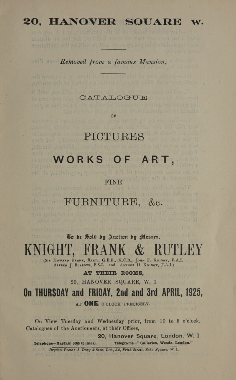 <0, HANOVER SOUARE w. —_—— Removed from a famous Mansion. CADWAIOGU OF PICTURES WORKS OF ART, FINE FURNITURE, &amp;c. @o be Sold by Auction by Alessrs. KNIGHT FRANK &amp; RUTLEY (Sir Howaro Frank, Bart., G.B.E., K.C.B., Joan F, Knicut, :F,A.I. Atrrep J. Burrows, FS. a rave H. KniGut, F.A.L) AT THEIR ROOMS, 20, HANOVER SQUARE, W. 1 On THURSDAY and FRIDAY, 2nd and ord APRIL, 1925, at QNE o’cLock PRECISELY.  On View Tuesday and Wednesday prior, from 10 to 5 o’clock. Catalogues of the Auctioneers, at their Offices, 20, Hanover Square, London, W. 1 Telephone—Mayfair 3066 (6 lines). Telegrams—“‘ Galleries, Wesdo, London.”