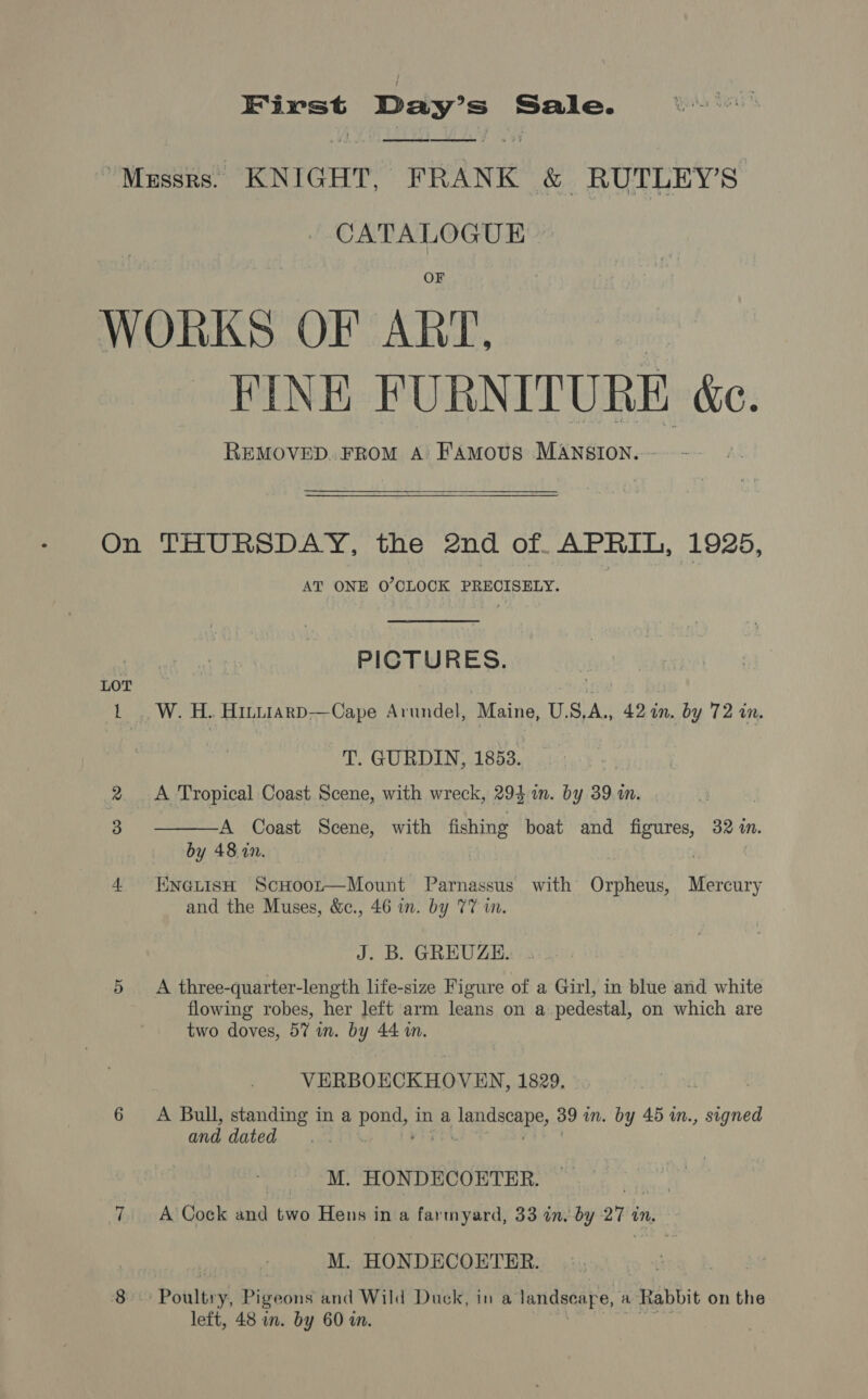 First Day’s Sale. ee ee ne ee CATALOGUE FINE FURNITURE é&amp;c. REMOVED. FROM A: FAMoUS MANSION..~ LOT L AT ONE O’CLOCK PRECISELY. PICTURES. W. H.. HILLIARD—Cape Arundel, Maine, US,A., 42 an. by 72 in. T. GURDIN, 1853. | A Tropical Coast Scene, with wreck, 293 im. by 39 a.  A Coast Scene, with fishing boat and ea 324 im. by 48. in. EnetisH ScHoor—Mount Parnassus with Orpheus, Meets and the Muses, &amp;c., 46 in. by 77 in. J. B. GREUZE. A three-quarter-length life-size Figure of a Girl, in blue and white flowing robes, her left arm leans on a pedestal, on which are two doves, 57 in. by 44 in. VERBOECKHOVEN, 1829. A Bull, standing in a poe in a landscape, 39 in. by 45 in., signed and dated | M. HONDECOETER. a ae A Cock and two Hens in a farmyard, 33 in, by 27 in, M. HONDECOETER. left, 48 in. by 60 in.