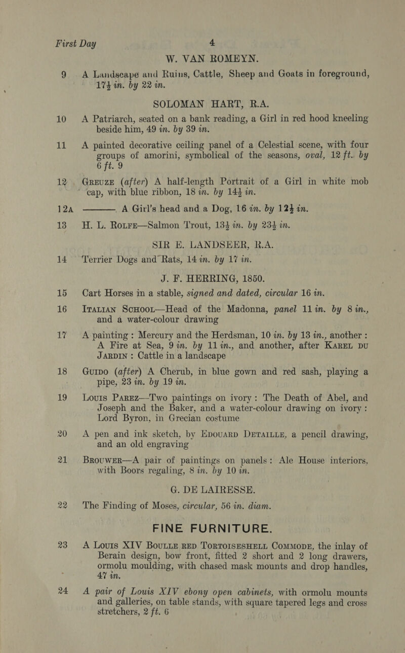 11 19 12a 13 14 15 16 17 18 19 22 23 24 W. VAN ROMEYN. A Landseape and Ruins, Cattle, Sheep and Goats in foreground, 174 in. by 22 rn. SOLOMAN HART, R.A. beside him, 49 in. by 39 in. A painted decorative ceiling panel of a Celestial scene, with four groups of amorini, symbolical of the seasons, oval, 12 ft. by 6 ft. 9 GREUZE (after) A half-length Portrait of a Girl in white mob _A Girl’s head and a Dog, 16 in. by 124 in. H. L. RotFe—Salmon ‘Trout, 134 mm. by 234 iw.  SIR E. LANDSEER, R.A. Terrier Dogs and Rats, 14 im. by 17 in. J. F. HERRING, 1850. Cart Horses in a stable, signed and dated, circular 16 in. Iranian ScHoor—Head of the Madonna, panel 11in. by 8 in., and a water-colour drawing A painting : Mercury and the Herdsman, 10 in. by 13 in., another : A Fire at Sea, 9am. by 11%n., and another, after KarEL Du JARDIN : Cattle in a landscape Gurpo (after) A Cherub, in blue gown and red sash, playing a pipe, 23 im. by 19 i. Louis Parez—Two paintings on ivory: The Death of Abel, and Joseph and the Baker, and a water-colour drawing on ivory : Lord Byron, in Grecian costume A pen and ink sketch, by Epouarp DeETAILLE, a pencil drawing, and an old engraving BrouwER—A pair of paintings on panels: Ale House interiors, with Boors regaling, 8 im. by 10 m. G. DE LAIRESSE. The Finding of Moses, circular, 56 in. diam. FINE FURNITURE. A Louis XIV BouLLe RED ToRTOISESHELL ComMopgE, the inlay of Berain design, bow front, fitted 2 short and 2 long drawers, ormolu moulding, with chased mask mounts and drop handles, 47 in. A paw of Lows XIV ebony open cabinets, with ormolu mounts and galleries, on table stands, with square tapered legs and cross stretchers, 2 ft. 6 |