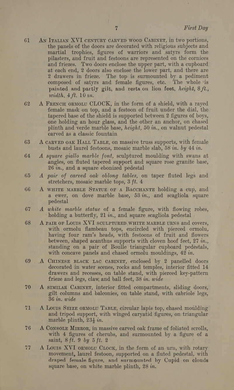 62 63 64 65 66 67 68 69 70 “x 76 V7 7 7 First Day An ITALIAN XVI CENTURY CARVED WOOD CABINET, in two portions, the panels of the doors are decorated with religious subjects and martial trophies, figures of warriors and satyrs form the pilasters, and fruit and festoons are represented on the cornices and friezes. Two doors enclose the upper part, with a cupboard at each end, 2 doors also enclose the lower part, and there are 2 drawers in frieze. The top is surmounted by a pediment composed of satyrs and female figures, etc. The whole ‘is painted and partly gilt, and rests on hon feet, hezght, 8 /2., width, 4 ft. 10 on. A FRENCH orMoLU CLOCK, in the form of a shield, with a rayed female mask on top, and a festoon of fruit under the dial, the tapered base of the shield is supported between 2 figures of boys, one holding an hour glass, and the other an anchor, on chased plinth and verde marble base, height, 50 in., on walnut pedestal carved as a classic fountain A CARVED OAK HALL TABLE, on massive truss supports, with female busts and laurel festoons, mosaic marble slab, 58 in. by 44 i. A square giallo marble font, sculptured moulding with swans at angles, on fluted tapered support and square rose granite base, 26 in., and a square ebonized pedestal A pair of carved oak oblong tables, on taper fluted legs and stretchers, mosaic marble tops, 3 ft. 4 A WHITE MARBLE STATUE OF A BaccHANTE holding a cup, and a ewer, on dove marble base, 53%m., and scagliola square pedestal A white marble statue of a female figure, with flowing robes, ‘holding a butterfly, 21 im., and square scagliola pedestal » A PAIR OF Louis XVI SCULPTURED, WHITE MARBLE URNS and covers, with ormolu flambeau tops, encircled with pierced ormolu, having four ram’s heads, with festoons of fruit and flowers between, shaped acanthus supports with cloven hoof feet, 27 in., standing on a pair of Boulle triangular cupboard pedestals, with concave panels and chased ormolu mouldings, 42 in. decorated in water scenes, rocks and temples, interior fitted 14 drawers and recesses, on ‘table stand, with pierced key-pattern frieze and legs, claw and ball feet, 38 in. wide A SIMILAR CABINET, interior fitted compartments, sliding doors, gilt columns and balconies, on table stand, with cabriole legs, 36 wn. wide A Louis SE1zE orMoLvu TABLE, circular lapis top, chased moulding and tripod support, with winged caryatid figures, on triangular marble plinth, 234 i. A ConsoLe Mirror, in massive carved oak frame of foliated scrolls, with 4 figures of cherubs, and surmounted by a figure of a saint, 8 ft. 9 by 5 ft. 2 A Louis XVI ormozu Cxock, in the form of an urn, with rotary movement, laurel festoon, supported on a fluted pedestal, with draped female figure, and surmounted by Cupid on clouds square base, on white marble plinth, 28 in.