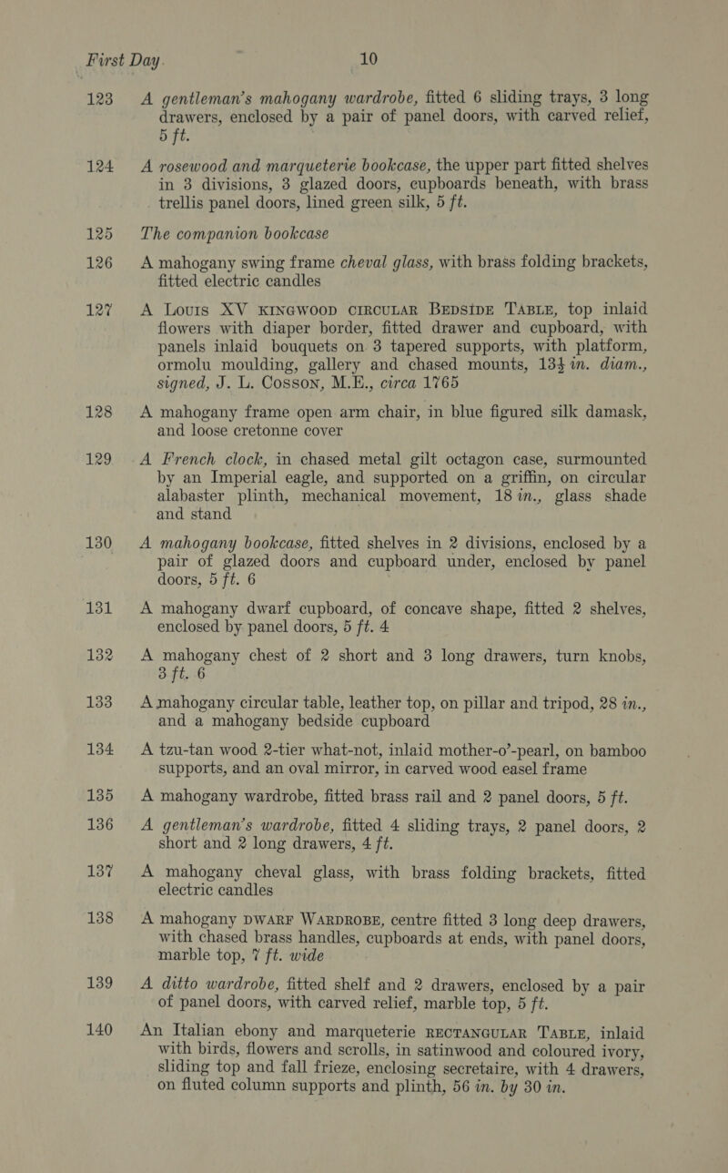 123 124 125 126 127 128 129 130 137 139 140 A gentleman’s mahogany wardrobe, fitted 6 sliding trays, 3 long drawers, enclosed by a pair of panel doors, with carved relief, 5 ft. A rosewood and marqueterie bookcase, the upper part fitted shelves in 3 divisions, 3 glazed doors, cupboards beneath, with brass trellis panel doors, lined green silk, 5 ft. The companion bookcase A mahogany swing frame cheval glass, with brass folding brackets, fitted electric candles A Louris XV xKINGWooD cIRCULAR BEDstpE TABLE, top inlaid flowers with diaper border, fitted drawer and cupboard, with panels inlaid bouquets on 3 tapered supports, with platform, ormolu moulding, gallery and chased mounts, 134%. diam., signed, J. L. Cosson, M.E., circa 1765 A mahogany frame open arm chair, in blue figured silk damask, and loose cretonne cover A French clock, in chased metal gilt octagon case, surmounted by an Imperial eagle, and supported on a griffin, on circular alabaster plinth, mechanical movement, 18%im., glass shade and stand A mahogany bookcase, fitted shelves in 2 divisions, enclosed by a pair of glazed doors and cupboard under, enclosed by panel doors, 5 ft. 6 A mahogany dwarf cupboard, of concave shape, fitted 2 shelves, enclosed by. panel doors, 5 ft. 4 A mahogany chest of 2 short and 3 long drawers, turn knobs, 3 ft. 6 A mahogany circular table, leather top, on pillar and tripod, 28 in., and a mahogany bedside cupboard A tzu-tan wood 2-tier what-not, inlaid mother-o’-pearl, on bamboo supports, and an oval mirror, in carved wood easel frame A mahogany wardrobe, fitted brass rail and 2 panel doors, 5 ft. A gentleman’s wardrobe, fitted 4 sliding trays, 2 panel doors, 2 short and 2 long drawers, 4 ft. A mahogany cheval glass, with brass folding brackets, fitted electric candles A mahogany DwARF WARDROBE, centre fitted 3 long deep drawers, with chased brass handles, cupboards at ends, with panel doors, marble top, 7 ft. wide A ditto wardrobe, fitted shelf and 2 drawers, enclosed by a pair of panel doors, with carved relief, marble top, 5 ft. An Italian ebony and marqueterie RECTANGULAR TABLE, inlaid with birds, flowers and scrolls, in satinwood and coloured ivory, sliding top and fall frieze, enclosing secretaire, with 4 drawers, on fluted column supports and plinth, 56 in. by 30 in.