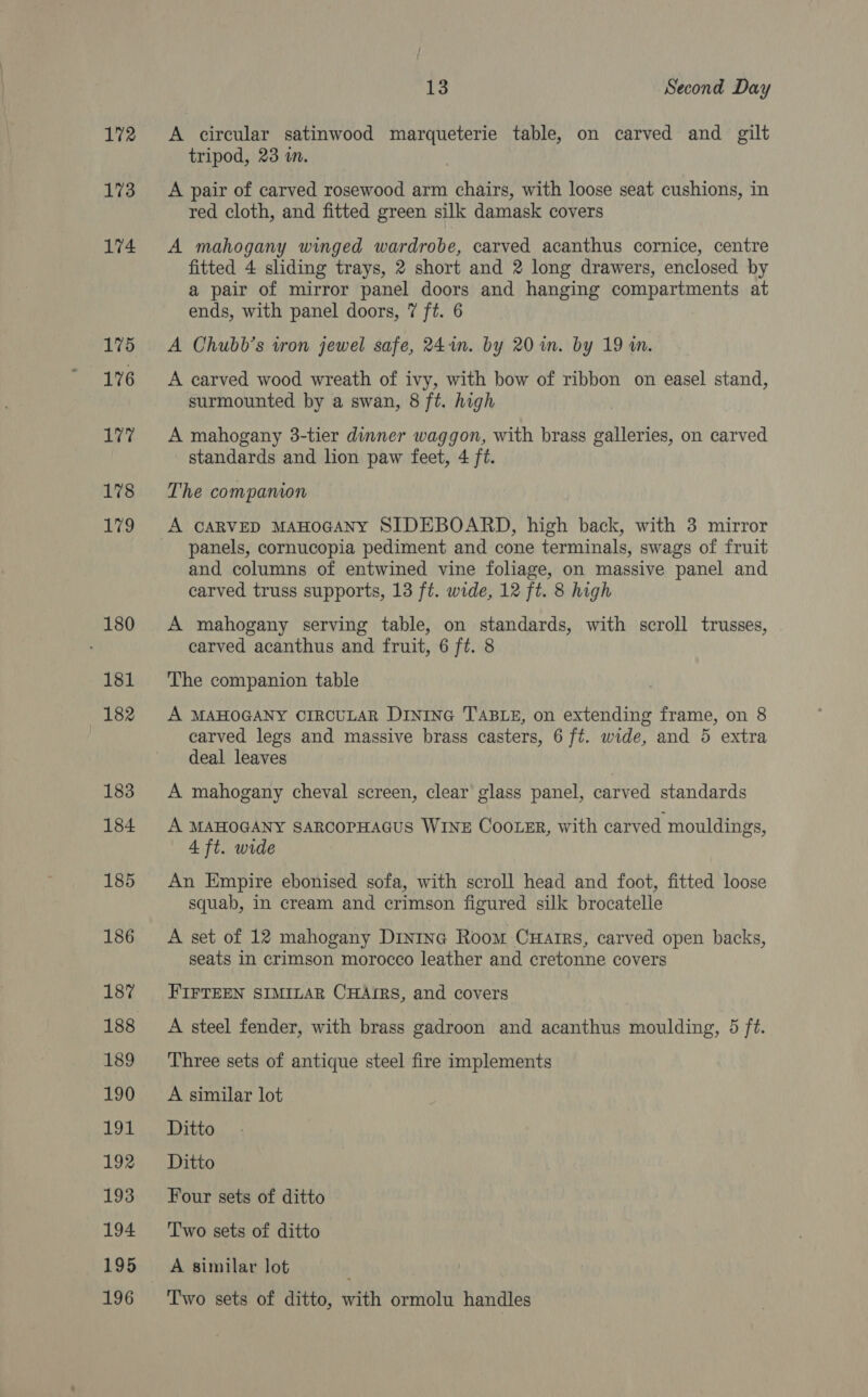 172 173 174 175 176 177 178 179 180 181 182 183 184 185 186 187 188 189 190 191 192 193 194 195 196 13 Second Day A circular satinwood marqueterie table, on carved and gilt tripod, 23 in. A pair of carved rosewood arm chairs, with loose seat cushions, in red cloth, and fitted green silk damask covers A mahogany winged wardrobe, carved acanthus cornice, centre fitted 4 sliding trays, 2 short and 2 long drawers, enclosed by a pair of mirror panel doors and hanging compartments at ends, with panel doors, 7 ft. 6 A Chubb’s iron jewel safe, 241m. by 20 in. by 19 in. A carved wood wreath of ivy, with bow of ribbon on easel stand, surmounted by a swan, 8 ft. high A mahogany 3-tier dinner waggon, with brass galleries, on carved standards and lion paw feet, 4 ft. The companion A CARVED MAHOGANY SIDEBOARD, high back, with 3 mirror panels, cornucopia pediment and cone terminals, swags of fruit and columns of entwined vine foliage, on massive panel and carved truss supports, 13 ft. wide, 12 ft. 8 high A mahogany serving table, on standards, with scroll trusses, carved acanthus and fruit, 6 ft. 8 The companion table A MAHOGANY CIRCULAR DINING T'ABLE, on extending frame, on 8 carved legs and massive brass casters, 6 ft. wide, and 5 extra deal leaves A mahogany cheval screen, clear glass panel, carved standards A MAHOGANY SARCOPHAGUS WINE Cooter, with carved mouldings, 4 ft. wide An Empire ebonised sofa, with scroll head and foot, fitted loose squab, in cream and crimson figured silk brocatelle A set of 12 mahogany Dinina Room Cuarrs, carved open backs, seats in crimson morocco leather and cretonne covers FIFTEEN SIMILAR CHAIRS, and covers A steel fender, with brass gadroon and acanthus moulding, 5 ft. Three sets of antique steel fire implements A similar lot Ditto Ditto Four sets of ditto Two sets of ditto A similar lot Two sets of ditto, with ormolu handles