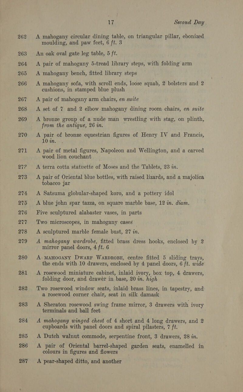A mahogany circular dining table, on triangular pillar, ebonized moulding, and paw feet, 6 ft. 3 An oak oval gate leg table, 5 ft. A pair of mahogany 5-tread library steps, with folding arm A mahogany bench, fitted library steps A mahogany sofa, with scroll ends, loose squab, 2 bolsters and 2 cushions, in stamped blue plush A pair of mahogany arm chairs, en suite A set of % and 2 elbow mahogany dining room chairs, en suite A bronze group of a nude man wrestling with stag, on plinth, from the antique, 26 m. A pair of bronze equestrian figures of Henry IV and Francis, 10 in. A pair of metal figures, Napoleon and Wellington, and a carved wood lion couchant | A terra cotta statuette of Moses and the Tablets, 23 in. A pair of Oriental blue bottles, with raised lizards, and a majolica tobacco jar A Satsuma globular-shaped koro, and a pottery idol A blue john spar tazza, on square marble base, 12 wm. diam. Five sculptured alabaster vases, in parts Two microscopes, in mahogany cases A sculptured marble female bust, 27 in. A mahogany wardrobe, fitted brass dress hooks, enclosed by 2 mirror panel doors, 4 ft. 6 A manocany DwarF WARDROBE, centre fitted 5 sliding trays, the ends with 10 drawers, enclosed by 4 panel doors, 6 ft. wide A rosewood miniature cabinet, inlaid ivory, box top, 4 drawers, folding door, and drawer in .base, 20 wm. high Two rosewood window seats, inlaid brass lines, in tapestry, and a rosewood corner chair, seat in silk damask A Sheraton rosewood swing frame mirror, 3 drawers with ivory terminals and ball feet A mahogany winged chest of 4 short and 4 long drawers, and 2 cupboards with panel doors and spiral pilasters, 7 ft. A Dutch walnut commode, serpentine front, 3 drawers, 28 in. A pair of Oriental barrel-shaped garden seats, enamelled in colours in figures and flowers A pear-shaped ditto, and another