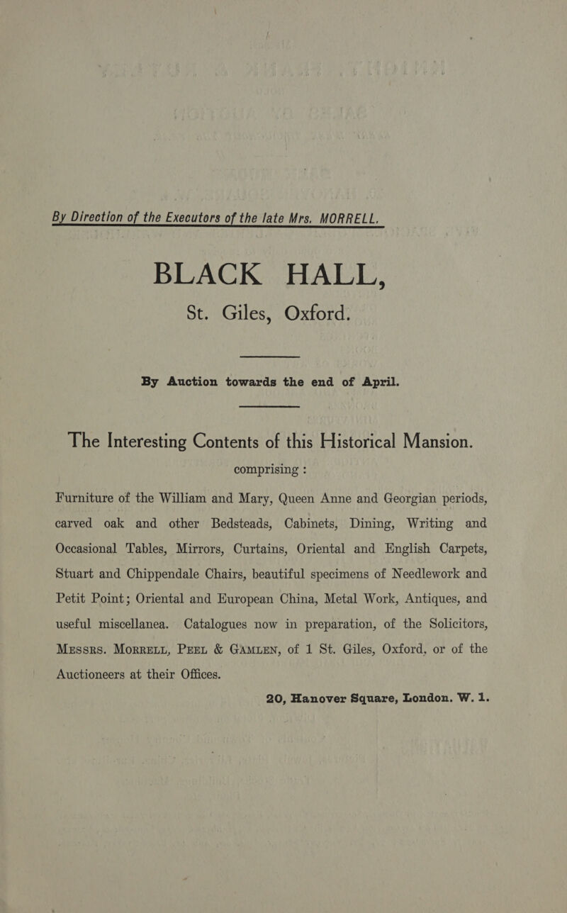 By Direction of the Executors of the late Mrs, MORRELL, BLACK HALL, St. Giles, Oxford. By Auction towards the end of April. The Interesting Contents of this Historical Mansion. comprising : Furniture of the William and Mary, Queen Anne and Georgian periods, carved oak and other Bedsteads, Cabinets, Dining, Writing and Occasional Tables, Mirrors, Curtains, Oriental and English Carpets, Stuart and Chippendale Chairs, beautiful specimens of Needlework and Petit Point; Oriental and European China, Metal Work, Antiques, and useful miscellanea. Catalogues now in preparation, of the Solicitors, Messrs. Morrett, Pret &amp; GAMLEN, of 1 St. Giles, Oxford, or of the Auctioneers at their Offices.