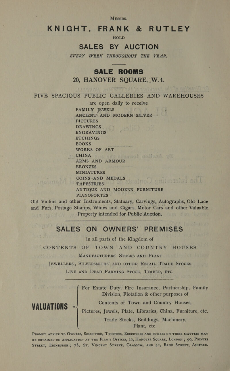 MESSRS. KNIGHT, FRANK &amp; RUTLEY HOLD SALES BY AUCTION EVERY WEEK THROUGHOUT THE YEAR.  SALE ROOMS 20, HANOVER ava tiraaae W. 1. ae FIVE SPACIOUS PUBLIC GALLERIES AND WAREHOUSES are open daily to receive FAMILY JEWELS ANCIENT: AND MODERN .SILVER PICTURES DRAWINGS ENGRAVINGS ETCHINGS BOOKS WORKS OF ART CHINA ARMS AND ARMOUR BRONZES MINIATURES COINS:-AND MEDALS. TAPESTRIES . Day Bt ANTIQUE AND MODERN FURNITURE PIANOFORTES | Old Violins and other Instruments, Statuary, Carvings, Autographs, Old Lace and Furs, nostage Stamps, Wines and Cigars, Motor Cars and other Valuable | Property intended for Public Auction. SALES ON OWNERS’ PREMISES in all parts of the Kingdom of CONTENTS OF TOWN AND COUNTRY HOUSES MANUFACTURERS STOCKS AND PLANT JEWELLERS, SILVERSMITHS’ AND OTHER RETAIL TRADE STOCKS Live AND DEAD FARMING Srock, TIMBER, ETC. For Estate Duty, Fire Insurance, Partnership, Family Division, Flotation &amp; other purposes of Contents of Town and Country Houses, VALUATIONS -; Pictures, Jewels, Plate, Libraries, China, Furniture, etc. Trade Stocks, Buildings, Machinery, Plant, etc. Promrt avvicE TO Owners, Soticirors, Trusrers, ExecuTrorRs AND OTHERS ON THESE MATTERS MAY BE OBTAINED ON APPLICATION AT THE Firm’s OrFices, 20, HANOVER SQuARE, Lonvon 3 90, PRINCES Street, Epinsurcu; 78, St. Vincent Street, GiasGow, AND 41, Bank STREET, ASHFORD.