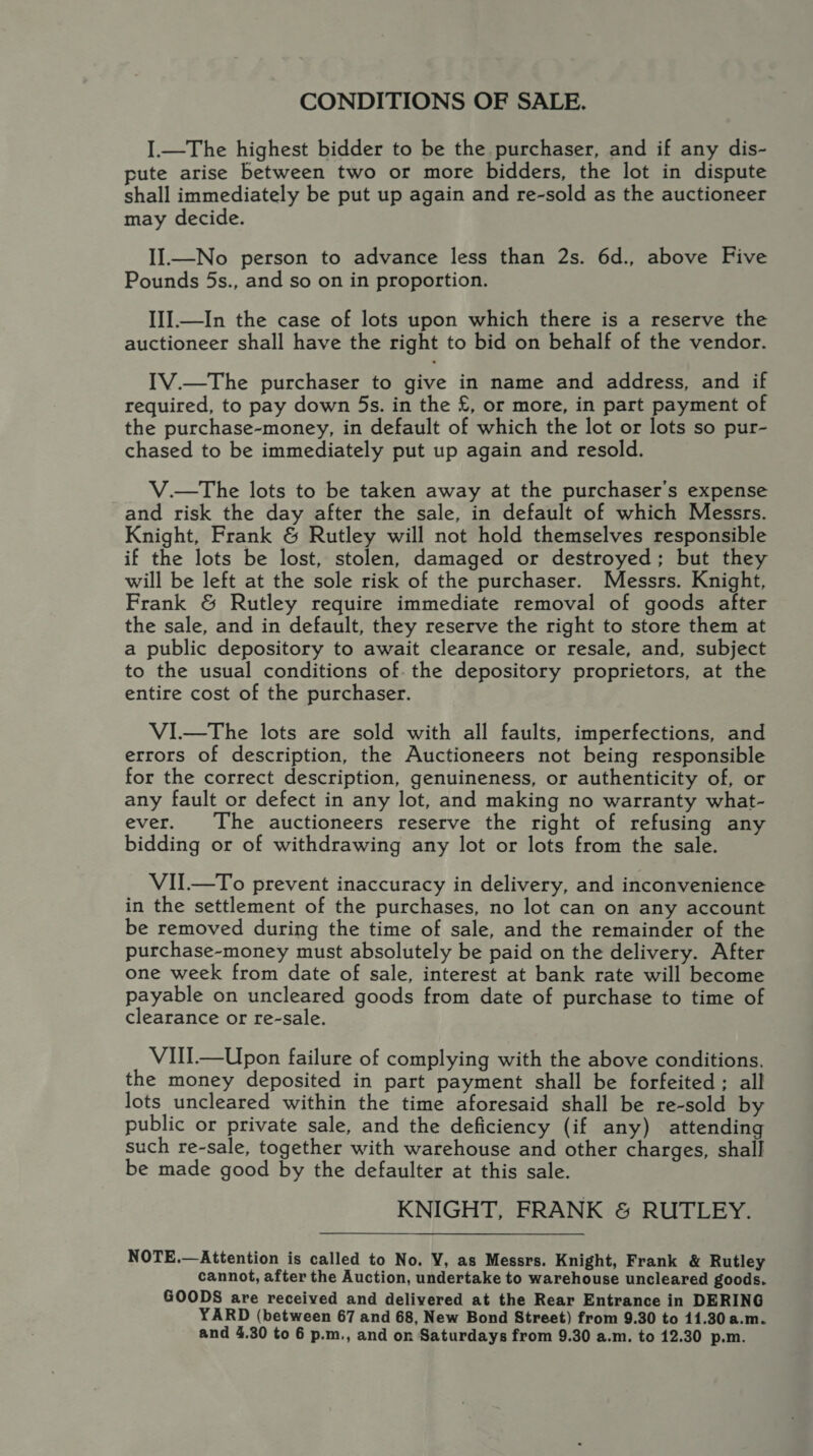 CONDITIONS OF SALE. I.—The highest bidder to be the purchaser, and if any dis- pute arise between two or more bidders, the lot in dispute shall immediately be put up again and re-sold as the auctioneer may decide. II—No person to advance less than 2s. 6d., above Five Pounds 5s., and so on in proportion. III.—In the case of lots upon which there is a reserve the auctioneer shall have the right to bid on behalf of the vendor. IV.—The purchaser to give in name and address, and if required, to pay down 5s. in the £, or more, in part payment of the purchase-money, in default of which the lot or lots so pur- chased to be immediately put up again and resold. V.—The lots to be taken away at the purchaser's expense and risk the day after the sale, in default of which Messrs. Knight, Frank &amp; Rutley will not hold themselves responsible if the lots be lost, stolen, damaged or destroyed; but they will be left at the sole risk of the purchaser. Messrs. Knight, Frank &amp; Rutley require immediate removal of goods after the sale, and in default, they reserve the right to store them at a public depository to await clearance or resale, and, subject to the usual conditions of. the depository proprietors, at the entire cost of the purchaser. VI.—The lots are sold with all faults, imperfections, and errors of description, the Auctioneers not being responsible for the correct description, genuineness, or authenticity of, or any fault or defect in any lot, and making no warranty what- ever. The auctioneers reserve the right of refusing any bidding or of withdrawing any lot or lots from the sale. VII.—To prevent inaccuracy in delivery, and inconvenience in the settlement of the purchases, no lot can on any account be removed during the time of sale, and the remainder of the purchase-money must absolutely be paid on the delivery. After one week from date of sale, interest at bank rate will become payable on uncleared goods from date of purchase to time of clearance or re-sale. VIII.—Upon failure of complying with the above conditions. the money deposited in part payment shall be forfeited; all lots uncleared within the time aforesaid shall be re-sold by public or private sale, and the deficiency (if any) attending such re-sale, together with warehouse and other charges, shall be made good by the defaulter at this sale. KNIGHT, FRANK &amp; RUTLEY. NOTE.—Attention is called to No. V, as Messrs. Knight, Frank &amp; Rutley cannot, after the Auction, undertake to warehouse uncleared goods. GOODS are received and delivered at the Rear Entrance in DERING YARD (between 67 and 68, New Bond Street) from 9.30 to 11.30 a.m. and 4.30 to 6 p.m., and on Saturdays from 9.30 a.m. to 12.30 p.m.