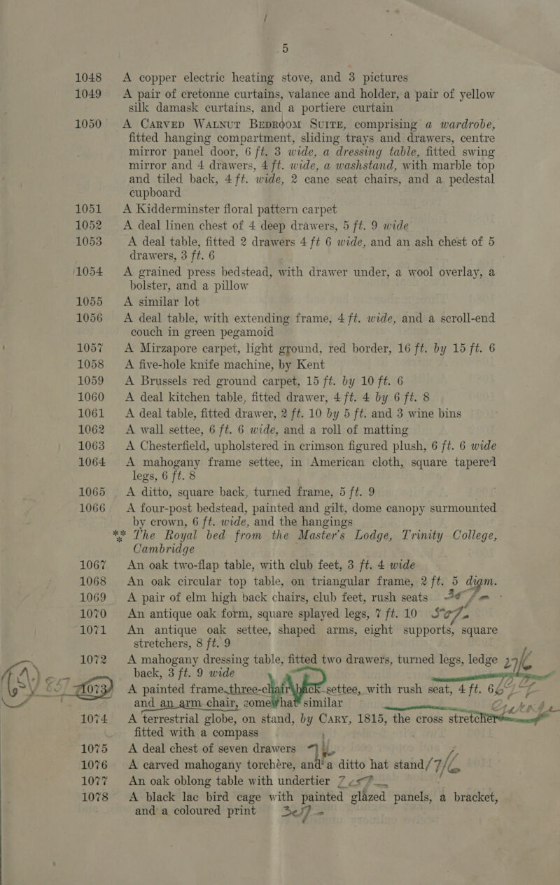 1048 A copper electric heating stove, and 3 pictures 1049 A pair of cretonne curtains, valance and holder, a pair of yellow silk damask curtains, and a portiere curtain 1050 A Carvep Watnut Beproom SvurrE, comprising a wardrobe, fitted hanging compartment, sliding trays and drawers, centre mirror panel door, 6 ft. 3 wide, a dressing table, fitted swing mirror and 4 drawers, 4 ft. wide, a washstand, with marble top and tiled back, 4 ft. wide, 2 cane seat chairs, and a pedestal cupboard 1051 A Kidderminster floral pattern carpet 1052 ~&lt;A deal linen chest of 4 deep drawers, 5 ft. 9 wide 1053 A deal table, fitted 2 drawers 4 ft 6 wide, and an ash chest of 5 drawers, 3 ft. 6 ; 1054 &lt;A grained press bedstead, with drawer under, a wool overlay, a bolster, and a pillow 1055 =A similar lot 1056 &lt;A deal table, with extending frame, 4 ft. wide, and a scroll-end couch in green pegamoid 105% &lt;A Mirzapore carpet, light ground, red border, 16 ft. by 15 ft. 6 1058 A five-hole knife machine, by Kent 1059 &lt;A Brussels red ground carpet, 15 ft. by 10 ft. 6 1060 &lt;A deal kitchen table, fitted drawer, 4 ft. 4 by 6 ft. 8 1061 A deal table, fitted drawer, 2 ft. 10 by 5 ft. and 3 wine bins 1062 A wall settee, 6 ft. 6 wide, and a roll of matting 1063. A Chesterfield, upholstered in crimson figured plush, 6 ft. 6 wide 1064 A mahogany frame settee, in American cloth, square tapere1 legs, 6 ft. 8 1065 A ditto, square back, turned frame, 5 ft. 9 1066 &lt;A four-post bedstead, painted and gilt, dome canopy surmounted by crown, 6 ft. wide, and the hangings ** The Royal bed from the Masters Lodge, Trinity College, Cambridge 1067 An oak two-flap table, with club feet, 3 ft. 4 wide 1068 An oak circular top table, on triangular frame, 2 ft. 5 igm. 1069 A pair of elm high back chairs, club feet, rush seats @€ fe - 1070 An antique oak form, square splayed legs, 7 ft. 10 07 1071 An antique oak settee, shaped arms, eight supports, square stretchers, 8 ft. 9 1072 A mahogany dressing table, fitted two drawers, turned legs, ledge 2c C and an_arm chair, comewha similar Be ~ 1074 +A terrestrial globe, on stand, by Cary, 1815, the cross stretoMen fitted with a compass 1075 A deal chest of seven drawers *] LL Z 1076 &lt;A carved mahogany torchére, and‘a ditto hat stand/ 7 He 1077 An oak oblong table with undertier 7 ¢&lt;*__ 1078 &lt;A black lac bird cage with painted glazed panels, a bracket, and a coloured print 2] =