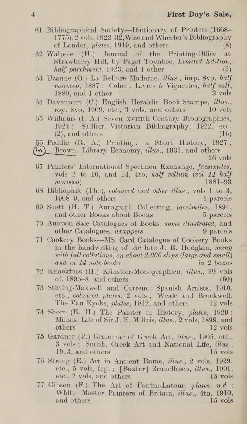 61 62 63 64 65 66 in 67 68 69 70 71 72 ~J ~] Biblographical Society—Dictionary of Printers (1668— 1775), 2 vols, 1922-32, Wise and Wheeler’s Bibliography of Landor, plates, 1919, and others (8) Walpole (H.) Journal of the Printing-Office at Strawberry Hill, by Paget Toynbee, Limited Hdition, half parchment, 1923, and 1 other (2) Uzanne (O.) La Reliure Moderne, dllus., imp. 8vo, half morocco, 1887; Cohen. Livres a Vignettes, half calf, 1880, and | other 3 vols Davenport (C.) English Heraldic Book-Stamps, illus., roy. 8vo, 1909, etc., 3 vols, and others 10 vols Williams (I. A.) Seven xvimth Century Bibliographies, 1924; Sadleir. Victorian Bibliography, 1922, etc. (2), and others (16) Peddie (Kh. A.) .Printmg: a. Short History, 1927 | Brown. Library Economy, ilius., 1931, and others 26 vols Printers’ International Specimen Exchange, facsimiles, vols 2 to 10, and 14, 4to, half vellum (vol 14 half morocco) 1881-93 Bibliophile (The), colowred and other illus., vols 1 to 3, 1908-9, and others 4 parcels Scott (H. T.) Autograph Collecting, facsemiles, 1894, and other Books about Books 5 parcels Auction Sale Catalogues of Books, some dllustrated, and other Catalogues, wrappers 9 parcels Cookery Books—MS. Card Catalogue of Cookery Books in the handwriting of the late J. E. Hodgkin, many with full collations, on about 2,000 slips (large and small) and in 14 note-books in 2 boxes Knackfuss (H.) Kiinstler-Monographien, illus., 39 vols of, 1895-8, and others (60) Stirling-Maxwell and Carrefio. Spanish Artists, 1910, etc., coloured plates, 2 vols; Weale and Brockwell. The Van Eycks, plates, 1912, and others 12 vols Short (HE. H.) The Painter in History, plates, 1929 ; Millais. Life of Sir J. E. Millais, cllus., 2 vols, 1899, and others 12 vols Gardner (P.) Grammar of Greek Art, illus., 1905, etc., 3 vols; Smith. Greek Art and National Life, cllus., 1913, and others 15 vols Strong (By Art in Ancient Rome, illus., 2 vols, 1929, etc., 5 vols, icp. ; [Baxter] Brunellesco, illus., 1901, etc., 2 vols, and others 15 vols Gibsoks (F.) The Art of Fantin-Latour, plates, n.d. ; White. Master Painters of Britain, ie Ato, 1910, and others 15 vols