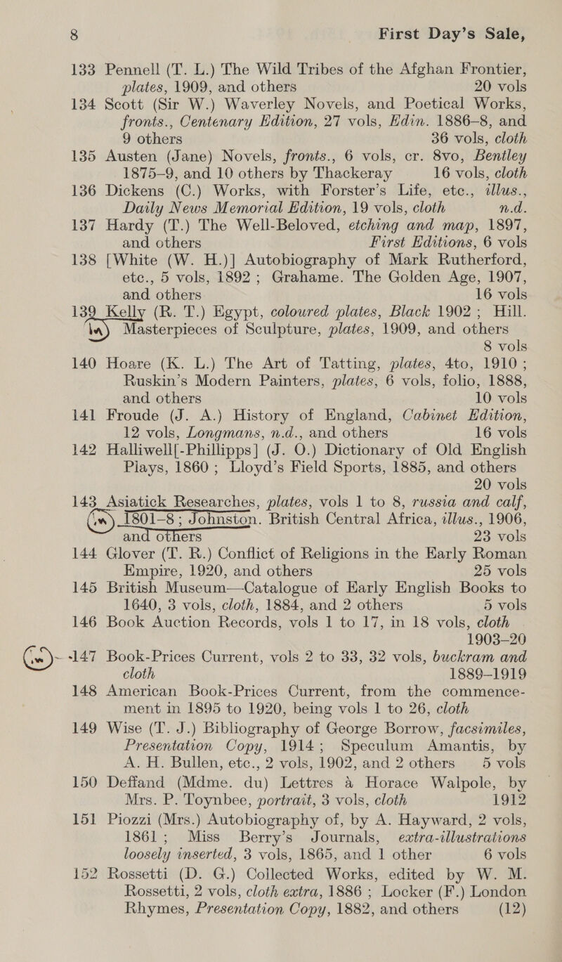 133 Pennell (T. L.) The Wild Tribes of the Afghan Frontier, plates, 1909, and others 20 vols 134 Scott (Sir W.) Waverley Novels, and Poetical Works, fronts., Centenary Hdition, 27 vols, Edin. 1886-8, and 9 others 36 vols, cloth 135 Austen (Jane) Novels, fronts., 6 vols, cr. 8vo, Bentley 1875-9, and 10 others by Thackeray 16 vols, cloth 136 Dickens (C.) Works, with Forster’s Lite, etc., dlus., Daily News Memorial Edition, 19 vols, cloth n.d. 137 Hardy (T.) The Well-Beloved, etching and map, 1897, and others First Hditions, 6 vols 138 [White (W. H.)] Autobiography of Mark Rutherford, etc., 5 vols, 1892 ; Grahame. The Golden Age, 1907, and others 16 vols 139 Kelly (R. T.) Egypt, coloured plates, Black 1902; Hill. Va) Masterpieces of Sculpture, plates, 1909, and others 8 vols 140 Hoare (K. L.) The Art of Tatting, plates, 4to, 1910; Ruskin’s Modern Painters, plates, 6 vols, folio, 1888, and others 10 vols 141 Froude (J. A.) History of England, Cabinet Hdition, 12 vols, Longmans, n.d., and others 16 vols 142 Halliwell[-Phillipps] (J. O.) Dictionary of Old English Piays, 1860 ; Lloyd’s Field Sports, 1885, and others 20 vols 143 Asiatick Researches, plates, vols 1 to 8, russia and calf, 1801-8; Johnston. British Central Africa, illus., 1906, and others 23 vols 144 Glover (T. R.) Conflict of Religions in the Early Roman Empire, 1920, and others 25 vols 145 British Museum—Catalogue of Karly English Books to 1640, 3 vols, cloth, 1884, and 2 others 5 vols 146 Book Auction Records, vols 1 to 17, in 18 vols, cloth 1903-20 Ge)~ 147 Book-Prices Current, vols 2 to 33, 32 vols, buckram and cloth 1889-1919 148 American Book-Prices Current, from the commence- ment in 1895 to 1920, being vols 1 to 26, cloth 149 Wise (T. J.) Bibliography of George Borrow, facsimiles, Presentation Copy, 1914; Speculum Amantis, by A. H. Bullen, etc., 2 vols, 1902, and 2 others 5 vols 150 Deffand (Mdme. du) Lettres &amp; Horace Walpole, by Mrs. P. Toynbee, portrait, 3 vols, cloth 1912 151 Piozzi (Mrs.) Autobiography of, by A. Hayward, 2 vols, 1861; Miss Berry’s Journals, extra-illustrations loosely inserted, 3 vols, 1865, and 1 other 6 vols 152 Rossetti (D. G.) Collected Works, edited by W. M. Rossetti, 2 vols, cloth extra, 1886 ; Locker (F.) London Rhymes, Presentation Copy, 1882, and others (12)