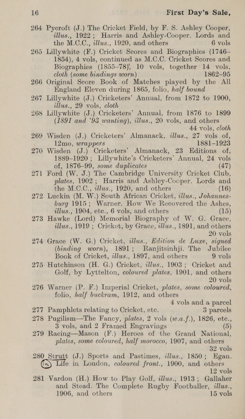 264 272 273 274: 275 276 277 278 279 280 281 First Day’s Sale, Pycroft (J.) The Cricket Field, by F. S. Ashley Cooper, illus., 1922; Harris and Ashley-Cooper. Lords and the M.C.C., illus., 1920, and others 6 vols 1854), 4 vols, continued as M.C.C. Cricket Scores and Biographies (1855-78), 10 vols, together 14 vols, cloth (some bindings worn) 1862-95 England Eleven during 1865, folio, half bound Lillywhite (J.) Cricketers’ Annual, from 1872 to 1900, tllus., 29 vols, cloth (1891 and ’98 wanting), illus., 20 vols, and others 44 vols, cloth Wisden (J.) Cricketers’ Almanack, illus., 27 vols of, 12mo, wrappers 1881-1923 Wisden (J.) Cricketers’ Almanack, 23 Editions of, 1889-1920 ; Lillywhite’s Cricketers’ Annual, 24 vols of, 1876-99, some duplicates (47) Ford (W. J.) The Cambridge University Cricket Club, plates, 1902; Harris and Ashley-Cooper. Lords and the M.C.C., allus., 1920, and others (16) Luckin (M. W.) South African Cricket, illus., Johannes- burg 1915; Warner. How We Recovered the Ashes, illus., 1904, ete., 6 vols, and others (15) Hawke (Lord) Memorial Biography of W. G. Grace, illus., 1919 ; Cricket, by Grace, allus., 1891, and others 20 vols Grace (W. G.) Cricket, illus., Edition de Luxe, signed (binding worn), 1891; Ranjitsinhji. The Jubilee Book of Cricket, illus., 1897, and others 9 vols Hutchinson (H. G.) Cricket, illws., 1903; Cricket and Golf, by Lyttelton, colowred plates, 1901, and others 20 vols Warner (P. F.) Imperial Cricket, plates, some coloured, folio, half buckram, 1912, and others 4 vols and a parcel Pamphlets relating to Cricket, etc. 3 parcels Pugilism—The Fancy, plates, 2 vols (w.a.f.), 1826, etc., 3 vols, and 2 Framed Engravings (5), Racing—Mason (F.) Heroes of the Grand National, plates, some coloured, half morocco, 1907, and others 32 vols Strutt (J.) Sports and Pastimes, illus., 1850; Egan. Life in London, coloured front., 1900, and others 12 vols Vardon (H.) How to Play Golf, alus., 1913; Gallaher and Stead. The Complete Rugby Footballer, illus., 1906, and others 15 vols