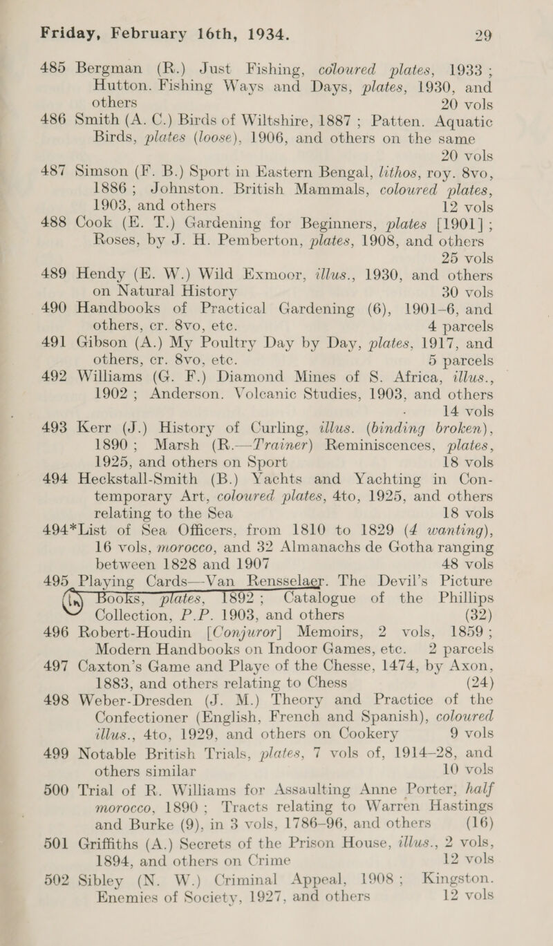 485 Bergman (R.) Just Fishing, coloured plates, 1933 ; Hutton. Fishing Ways and Days, plates, 1930, and others 20 vols 486 Smith (A. C.) Birds of Wiltshire, 1887; Patten. Aquatic Birds, plates (loose), 1906, and others on the same 20 vols 487 Simson (F. B.) Sport in Eastern Bengal, lithos, roy. 8vo, 1886 ; Johnston. British Mammals, coloured plates, 1903, and others 12 vols 488 Cook (EK. T.) Gardening for Beginners, plates [1901]; Roses, by J. H. Pemberton, plates, 1908, and others 25 vols 489 Hendy (E. W.) Wild Exmoor, illus., 1930, and others on Natural History 30 vols 490 Handbooks of Practical Gardening (6), 1901-6, and others, cr. 8vo, ete. 4 parcels 491 Gibson (A.) My Poultry Day by Day, plates, 1917, and others, cr. 8vo, etc. 5 parcels 492 Williams (G. F.) Diamond Mines of S. Africa, illus., 1902 ; Anderson. Volcanic Studies, 1903, and others 14 vols 493 Kerr (J.) History of Curling, illus. (binding broken), 1890; Marsh (R.—Trainer) Reminiscences, plates, 1925, and others on Sport 18 vols 494 Heckstall-Smith (B.) Yachts and Yachting in Con- temporary Art, coloured plates, 4to, 1925, and others relating to the Sea 18 vols 494*List of Sea Officers, from 1810 to 1829 (4 wanting), 16 vols, morocco, and 32 Almanachs de Gotha ranging between 1828 and 1907 48 vols 495 Playing Cards—Van_ Rensselaer. The Devil’s Picture ooks, plates, 1892; Catalogue of the Phillips Collection, P.P. 1903, and others (32) 496 Robert-Houdin [Conjuror] Memoirs, 2 vols, 1859; Modern Handbooks on Indoor Games, etc. 2 parcels 497 Caxton’s Game and Playe of the Chesse, 1474, by Axon, 1883, and others relating to Chess (24) 498 Weber-Dresden (J. M.) Theory and Practice of the Confectioner (English, French and Spanish), colowred illus., 4to, 1929, and others on Cookery 9 vols 499 Notable British Trials, plates, 7 vols of, 1914-28, and others similar 10 vols 500 Trial of R. Williams for Assaulting Anne Porter, half morocco, 1890; Tracts relating to Warren Hastings and Burke (9), in 3 vols, 1786-96, and others (16) 501 Griffiths (A.) Secrets of the Prison House, ilus., 2 vols, 1894, and others on Crime 12 vols 502 Sibley (N. W.) Criminal Appeal, 1908; Kingston. Enemies of Society, 1927, and others 12 vols