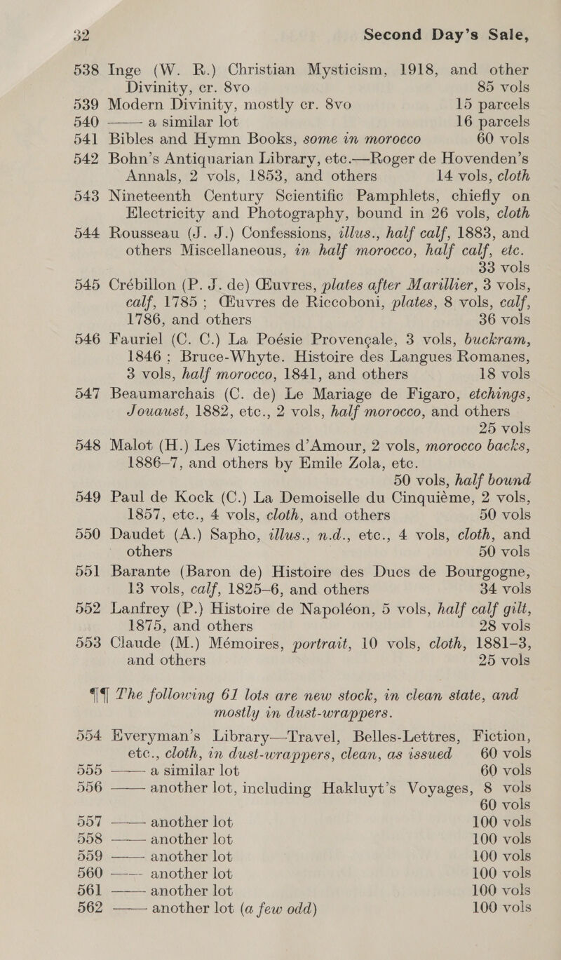 538 Inge (W. R.) Christian Mysticism, 1918, and other  Divinity, cr. 8vo 85 vols 539 Modern Divinity, mostly cr. 8vo 15 parcels 540 a similar lot 16 parcels 541 Bibles and Hymn Books, some in morocco 60 vols 542 Bohn’s Antiquarian Library, etc.—Roger de Hovenden’s Annals, 2 vols, 1853, and others 14 vols, cloth 543 Nineteenth Century Scientific Pamphlets, chiefly on Electricity and Photography, bound in 26 vols, cloth 544 Rousseau (J. J.) Confessions, elus., half calf, 1883, and others Miscellaneous, in half morocco, half calf, etc. 33 vols 545 Crébillon (P. J. de) Ghuvres, plates after Marillier, 3 vols, calf, 1785 ; Ciuvres de Riccoboni, plates, 8 vols, calf, 1786, and others 36 vols 546 Fauriel (C. C.) La Poésie Provengale, 3 vols, buckram, 1846 ; Bruce-Whyte. Histoire des Langues Romanes, 3 vols, half morocco, 1841, and others 18 vols 547 Beaumarchais (C. de) Le Mariage de Figaro, etchings, Jouaust, 1882, etc., 2 vols, half morocco, and others 25 vols 548 Malot (H.) Les Victimes d’Amour, 2 vols, morocco backs, 1886—7, and others by Emile Zola, etc. 50 vols, half bound 549 Paul de Kock (C.) La Demoiselle du Cinquiéme, 2 vols, 1857, etc., 4 vols, cloth, and others 50 vols 550 Daudet (A.) Sapho, illus., n.d., etc., 4 vols, cloth, and others 50 vols 551 Barante (Baron de) Histoire des Ducs de Bourgogne, 13 vols, calf, 1825-6, and others 34 vols 552 Lanfrey (P.) Histoire de Napoléon, 5 vols, half calf gilt, 1875, and others 28 vols 553 Claude (M.) Mémoires, portrait, 10 vols, cloth, 1881-3, and others 25 vols || Lhe following 61 lots are new stock, in clean state, and mostly in dust-wrappers. 5904 Kveryman’s Library—Travel, Belles-Lettres, Fiction, etc., cloth, in dust-wrappers, clean, as issued _ 60 vols       555 a similar lot 60 vols 556 another lot, including Hakluyt’s Voyages, 8 vols 60 vols 557 another lot 100 vols 558 another lot 100 vols 559 another lot 100 vols 560 —-—- another lot 100 vols 561 another lot 100 vols 562 another lot (a few odd) 100 vols 