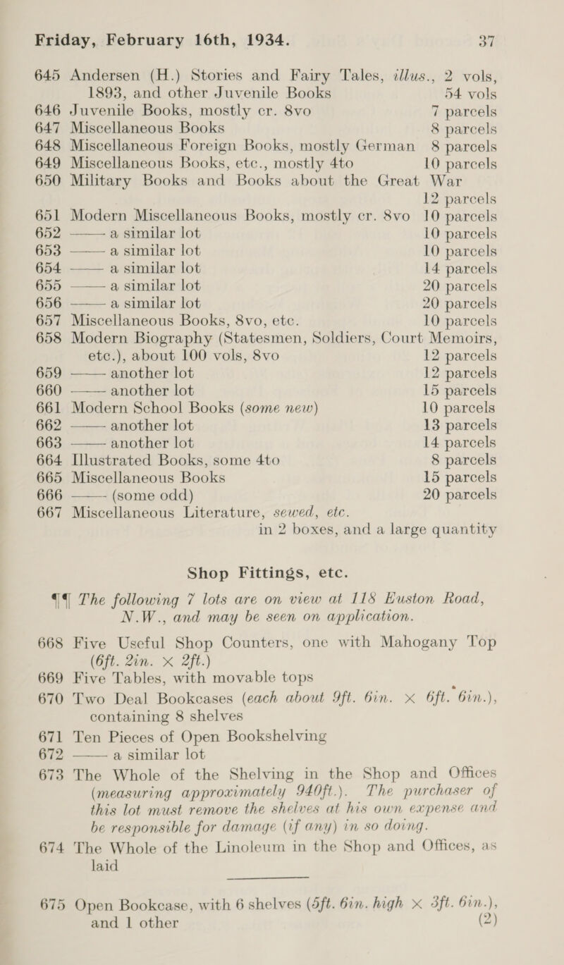 645 Andersen (H.) Stories and Fairy Tales, tllus., 2 vols, 1893, and other Juvenile Books 54 vols 646 Juvenile Books, mostly cr. 8vo 7 parcels 647 Miscellaneous Books 8 parcels 648 Miscellaneous Foreign Books, mostly German 8 parcels 649 Miscellaneous Books, etc., mostly 4to 10 parcels 650 Military Books and Books about the Great War 12 parcels 651 Modern Miscellaneous Books, mostly cr. 8vo 10 parcels          652 a similar lot 10 parcels 653 a similar lot 10 parcels 654 a similar lot 14. parcels 655 —— a similar lot 20 parcels 656 a similar lot 20 parcels 657 Miscellaneous Books, 8vo, etc. 10 parcels 658 Modern Biography (Statesmen, Soldiers, Court Memoirs, etc.), about 100 vols, 8vo 12 parcels 659 another lot 12 parcels 660 another lot 15 parcels 661 Modern School Books (some new) 10 parcels 662 another lot 13 parcels 663 another lot 14 parcels 664 Llustrated Books, some 4to 8 parcels 665 Miscellaneous Books 15 parcels 666 (some odd) 20 parcels 667 Miscellaneous Literature, sewed, etc. in 2 boxes, and a large quantity Shop Fittings, etc. {4 The following 7 lots are on view at 118 Huston Road, N.W., and may be seen on application. 668 Five Useful Shop Counters, one with Mahogany Top (6ft. Zin. X 2ft.) 669 Five Tables, with movable tops ; 670 Two Deal Bookcases (each about 9ft. Gin. x 6ft. Gin.), containing 8 shelves 671 Ten Pieces of Open Bookshelving 672 a similar lot 673 The Whole of the Shelving in the Shop and Offices (measuring approximately 940ft.). The purchaser of this lot must remove the shelves at his own expense and be responsible for damage (if any) in so dovng. 674 The Whole of the Linoleum in the Shop and Offices, as laid  675 Open Bookcase, with 6 shelves (5ft. 6in. high x 3ft. 61n.), and 1 other (2)