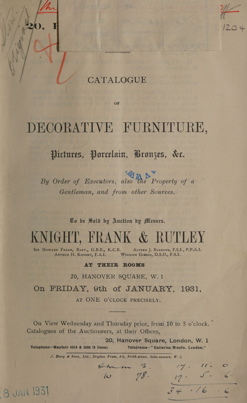  OF DECORATIVE FURNITURE, Pictures, Porcelain, Brouzes, Ke. | ‘ ed By Order of Haxecutors, also Yh Property of a Gentleman, and from other Sources. Go be Sold by Auction by Messrs. KNIGHT, FRANK &amp; RUTLEY Acrrep J. Burrows, F.S.I., P,P.A.I. Sir Howarp Frank, Bart., G.B.E., K.C.B. ArTuur H. Knieurt, F.A.I. Wituiam Gisson, D.S.O., F.S.I. AT THEIR ROOMS 20, HANOVER SQUARE, W. 1 On FRIDAY, 9th of JANUARY, 19381, AT ONE O’CLOCK PRECISELY. On View Wednesday and Thursday prior, from 10 to 5 o’clock. Catalogues of the Auctioneers, at their Offices, 20, Hanover Square, London, W. 1 Telephone—Mayfair 0314 &amp; 3066 (8 lines). Telegrams— ‘Galleries Wesdo, London.’”’ J. Davy &amp; Sons, Lid., Dryden Press, 8-9, Frith-street, Soho-square, W. 1. Ke Pe aes he ihe oe ‘C2 lu ieee. ale J - SH +76 BMANIISL.