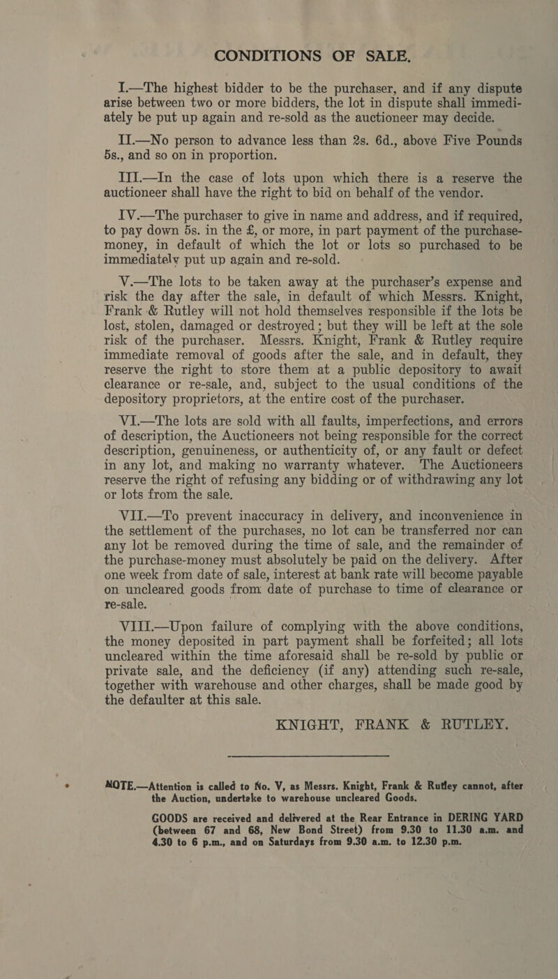 CONDITIONS OF SALE, I.—The highest bidder to be the purchaser, and if any dispute arise between two or more bidders, the lot in dispute shall immedi- ately be put up again and re-sold as the auctioneer may decide. II.—No person to advance less than 2s. 6d., above Five Pounds 5s., and so on in proportion. III.—In the case of lots upon which there is a reserve the auctioneer shall have the right to bid on behalf of the vendor. IV.—The purchaser to give in name and address, and if required, to pay down 5s. in the £, or more, in part payment of the purchase- money, in default of which the lot or lots so purchased to be immediately put up again and re-sold. V.—The lots to be taken away at the purchaser’s expense and risk the day after the sale, in default of which Messrs. Knight, Frank &amp; Rutley will not hold themselves responsible if the lots be lost, stolen, damaged or destroyed; but they will be left at the sole risk of the purchaser. Messrs. Knight, Frank &amp; Rutley require immediate removal of goods after the sale, and in default, they reserve the right to store them at a public depository to await clearance or re-sale, and, subject to the usual conditions of the depository proprietors, at the entire cost of the purchaser. VI. of description, the Auctioneers not being responsible for the correct description, genuineness, or authenticity of, or any fault or defect in any lot, and making no warranty whatever. The Auctioneers reserve the right of refusing any bidding or of withdrawing any lot or lots from the sale.  VII.—To prevent inaccuracy in delivery, and inconvenience in the settlement of the purchases, no lot can be transferred nor can any lot be removed during the time of sale, and the remainder of the purchase-money must absolutely be paid on the delivery. After one week from date of sale, interest at bank rate will become payable on uncleared goods from date of purchase to time of clearance or re-sale. VIJI.—Upon failure of complying with the above conditions, the money deposited in part payment shall be forfeited; all lots uncleared within the time aforesaid shall be re-sold by public or private sale, and the deficiency (if any) attending such re-sale, together with warehouse and other charges, shall be made good by the defaulter at this sale. KNIGHT, FRANK &amp; RUTLEY. NOTE.—Attention is called to No. V, as Messrs. Knight, Frank &amp; Rutley cannot, after the Auction, undertake to warehouse uncleared Goods. GOODS are received and delivered at the Rear Entrance in DERING YARD (between 67 and 68, New Bond Street) from 9.30 to 11.30 a.m. and 4.30 to 6 p.m., and on Saturdays from 9.30 a.m. to 12.30 p.m.