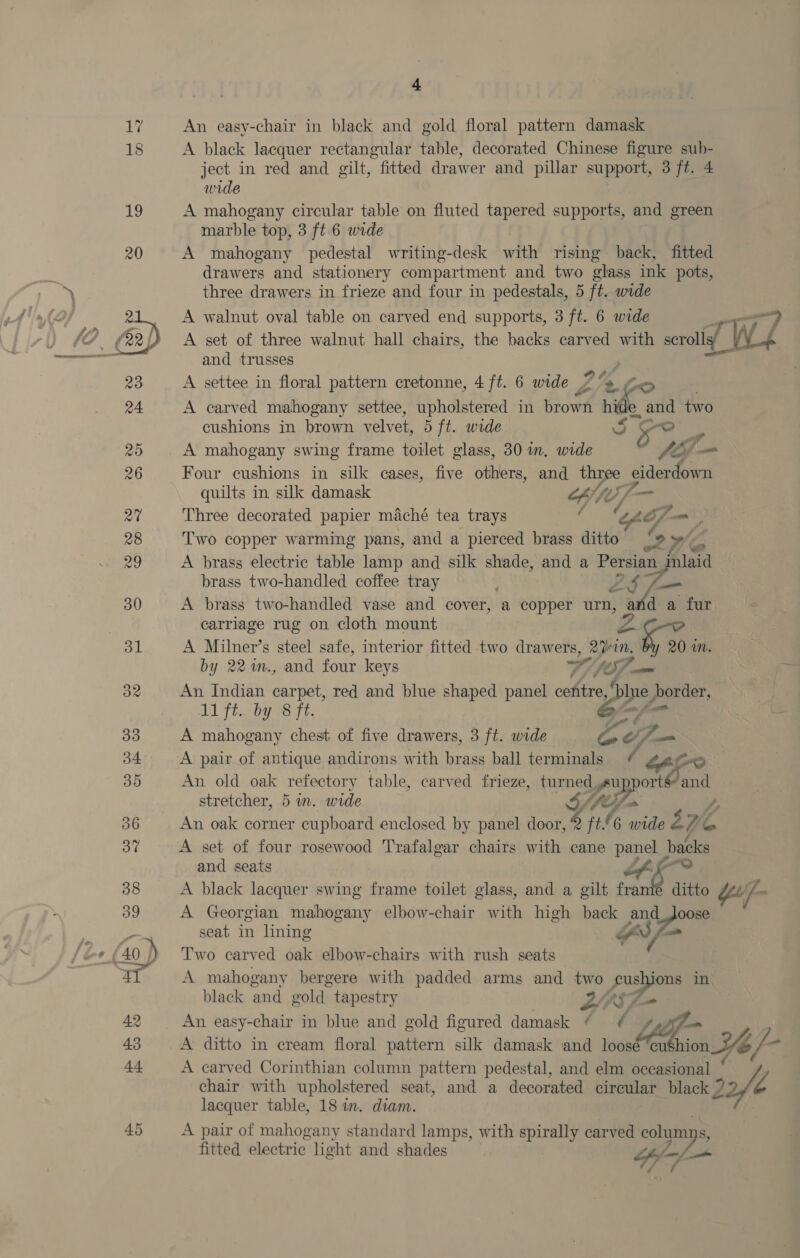  A black lacquer rectangular table, decorated Chinese figure sub- ject in red and gilt, fitted drawer and pillar support, 3 ft. 4 wide A mahogany circular table on fluted tapered supports, and green marble top, 3 ft 6 wide A mahogany pedestal writing-desk with rising back, fitted drawers and stationery compartment and two glass ink pots, three drawers in frieze and four in pedestals, 5 ft. wide A walnut oval table on carved end supports, 3 ft. 6 wide “7 A set of three walnut hall chairs, the backs carved with scroll W4 and trusses ‘ A settee in floral pattern cretonne, 4 ft. 6 wide Y % to A carved mahogany settee, upholstered in brown ae e and two cushions in brown velvet, 5 ft. wide CR ae z A mahogany swing frame toilet glass, 30 in. wide fil &gt; Four cushions in silk cases, five others, and three eiderdown quilts in silk damask OT Three decorated papier maché tea trays sae &amp; of — ; Two copper warming pans, and a pierced brass ditto 9 We brass two-handled coffee tray ZS f=— A brass electric table lamp and silk shade, and a Jie. A brass two-handled vase and cover, a copper urn, and a fur carriage rug on cloth mount A Milner’s steel safe, interior fitted two drawers, 2%in. ‘er Mm. by 22%n., and font keys SY, JO] mm An Indian carpet, red and blue shaped panel chica Se) _border, 11 ft... by 38 FF. | A mahogany chest of five drawers, 3 ft. wide Ze, —_ A pair of antique andirons with brass ball terminals _ Aro An old oak refectory table, carved frieze, turned supports and stretcher, 5 in. wide 4 Vel. y, An oak corner cupboard enclosed by panel door, Q ft.6 wide 276 be A set of four rosewood Trafalgar chairs with cane panel pene and seats Oe A black lacquer swing frame toilet glass, and a gilt front ditto Y'/—- A Georgian mahogany elbow-chair with high back and _Joose seat in lining GS ca Two carved oak elbow-chairs with rush seats A mahogany bergere with padded arms and ps Fe in black and gold tapestry Lay An easy-chair in blue and gold figured damask 7 f sy A ditto in cream floral pattern silk damask and loose ‘cu$hion ion Y¥o/- A carved Corinthian column pattern pedestal, and elm occasional chair with upholstered seat, and a decorated circular black ? a lacquer table, 18 in. diam. A pair of mahogany standard lamps, with spirally carved colar: fitted electric light and shades An Ay