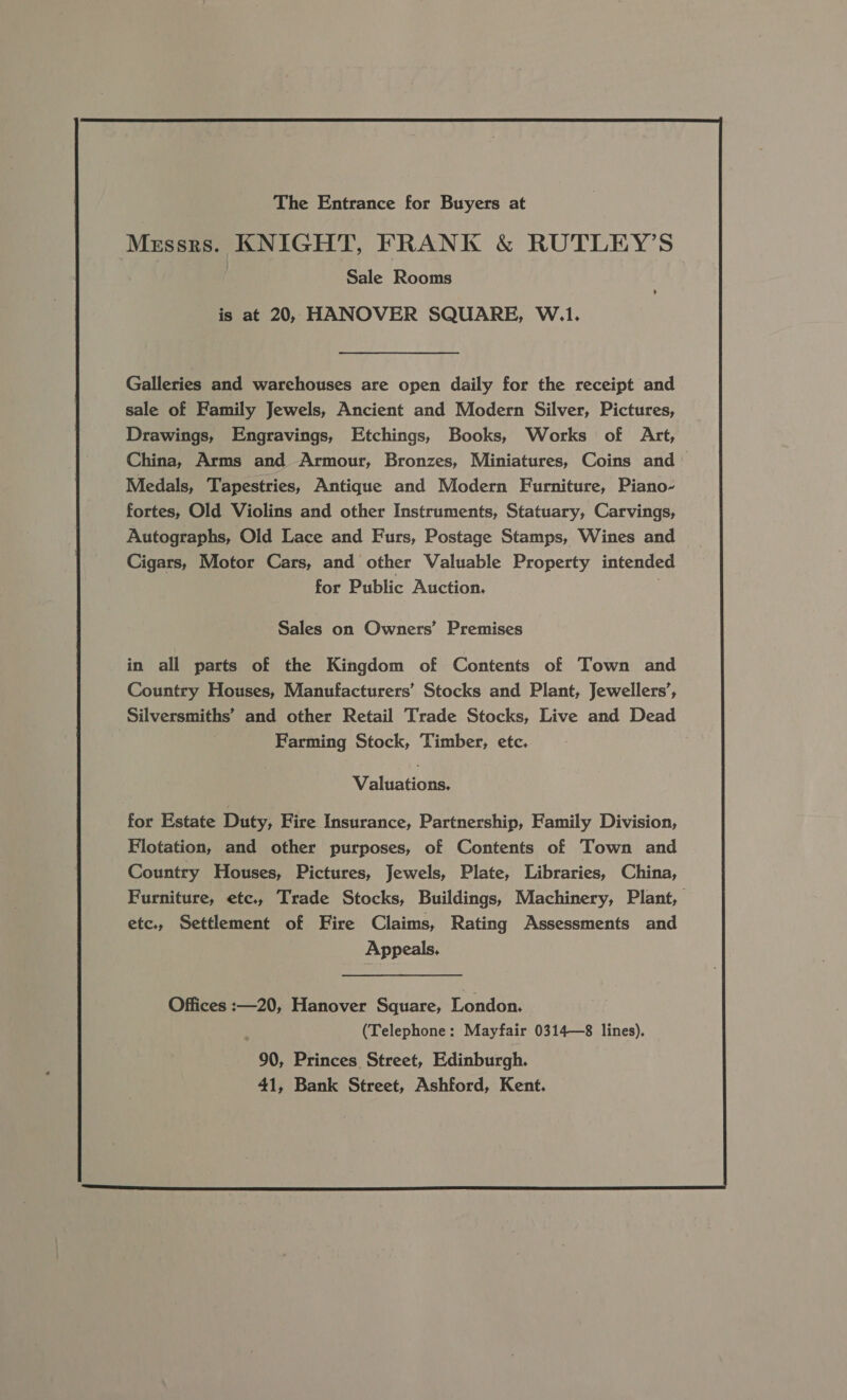 The Entrance for Buyers at Messrs. KNIGHT, FRANK &amp; RUTLEY’S Sale Rooms is at 20, HANOVER SQUARE, W.1. , Galleries and warehouses are open daily for the receipt and sale of Family Jewels, Ancient and Modern Silver, Pictures, Drawings, Engravings, Etchings, Books, Works of Art, China, Arms and Armour, Bronzes, Miniatures, Coins and Medals, Tapestries, Antique and Modern Furniture, Piano- fortes, Old Violins and other Instruments, Statuary, Carvings, Autographs, Old Lace and Furs, Postage Stamps, Wines and Cigars, Motor Cars, and other Valuable Property intended for Public Auction. Sales on Owners’ Premises in all parts of the Kingdom of Contents of Town and Country Houses, Manufacturers’ Stocks and Plant, Jewellers’, Silversmiths’ and other Retail Trade Stocks, Live and Dead Farming Stock, Timber, etc. Valuations, for Estate Duty, Fire Insurance, Partnership, Family Division, Flotation, and other purposes, of Contents of Town and Country Houses, Pictures, Jewels, Plate, Libraries, China, Furniture, etc, Trade Stocks, Buildings, Machinery, Plant, etc., Settlement of Fire Claims, Rating Assessments and Appeals, Offices :  20, Hanover Square, London. : (Telephone: Mayfair 0314—8 lines). 90, Princes Street, Edinburgh. 41, Bank Street, Ashford, Kent.