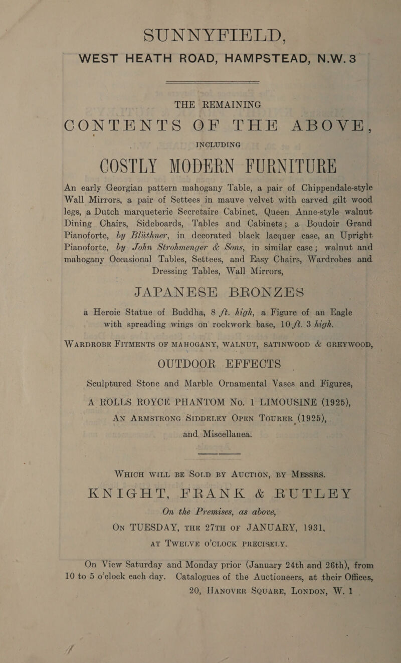 SUNNYFIELD. WEST HEATH ROAD, HAMPSTEAD, N.W. 3. THE REMAINING CONTENTS OF THE ABOVE, INCLUDING COSTLY MODERN FURNITURE An early Georgian pattern mahogany Table, a pair of Chippendale-style © Wall Mirrors, a pair of Settees in mauve velvet with carved gilt wood legs, a Dutch marqueterie Secretaire Cabinet, Queen Anne-style walnut Dining Chairs, Sideboards, Tables and Cabinets; a Boudoir Grand Pianoforte, by Bluthner, in decorated black lacquer case, an Upright. Pianoforte, by John Strohmenger &amp; Sons, in similar case; walnut and mahogany Occasional Tables, Settees, and Easy Chairs, Wardrobes and Dressing Tables, Wall Mirrors, JAPANESE BRONZES a Heroic Statue of Buddha, 8 Jt. high, a Figure of an Eagle with spreading wings on rockwork base, 10-/¢. 3 high. WARDROBE FITMENTS OF MAHOGANY, WALNUT, SATINWOOD &amp; GREYWOOD, OUTDOOR EFFECTS Sculptured Stone and Marble Ornamental Vases and Figures, A ROLLS ROYCE PHANTOM No. 1 LIMOUSINE (1925), AN ARMSTRONG SIDDELEY OPEN TouRER (1925), . and. Miscellanea. WHICH WILL BE SoLD By AUCTION, BY MESSRS. KNIGHT, FRANK .&amp; See On the Premises, as above, On TUESDAY, THE 27TH oF JANUARY, 1931, AT TWELVE O'CLOCK PRECISELY. On View Saturday and Monday prior (January 24th and 26th), from 10 to 5 o’clock each day. Catalogues of the Auctioneers, at their Offices,