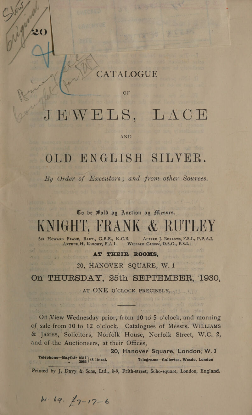 »~ CATALOGUE  epee Sy A CoH AND OLD ENGLISH SILVER. By Order of Executors; and from other Sources. Go be Sold by Auction by Messrs. ™r ) \ | om f ‘VU KNIGHT, FRANK &amp; RUTLEY : ¢ Z : mv Sir Howarp Frank, Bart., G.B.E., K.C.B. heer J. Burrows, F.S.1., P.P,A.I. - Artuur H, Knieur, F, A. I. Witi1am Grizson, D.S,O., F.S.1.: AT THEIR ROOMS, 20, HANOVER SQUARE, W.1 On THURSDAY, 25th SEPTEMBER, 1930, -AT ONE O’CLOCK, PRECISELY,...: On le Wednesday prior, from 10 t to 5 o’clock, and morning of sale. from 10 to 12 o’clock. Catalogues of Messrs. WILLIAMS &amp; JAMES, Solicitors, Norfolk House, Norfolk Street, W.C. 2, and of the Auctioneers, at their Offices, : 20, Hanover Square, London, W., ] m go ad Bean tS lines), Telegrams—Galleries, Wesdo, London  “Printed by J. Davy &amp;: Sons, Ltd., 8-9, Frith-street; Soho-square, London, England. Ww be, fI-17-¢
