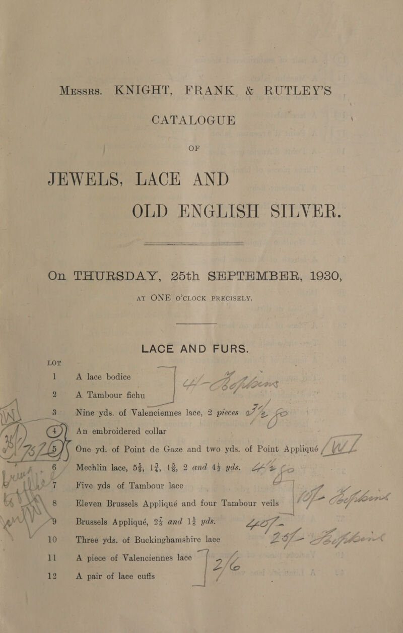 Mzssrs. KNIGHT, FRANK &amp; RUTLEY’S CATALOGUE | OF JEWELS, LACH AND OLD ENGLISH SILVER.   On THURSDAY, 25th SHPTHMBHR, 19380, At ONE O’CLOCK PRECISELY. LACE AND FURS. LOT — [ A lace bodice Be ae ous | | 4 -YhRkGhtleewr* CxO, | A Tambour fichu | ; 9 : Fs ae, Nine yds. of Valenciennes lace, 2 preces a” 2 fo An embroidered collar One yd. of Point de Gaze and two yds. of Point Appliqué LUEL Mechlin lace, 53, 13, 18, 2 and 44 yds. ZAY Co Five yds of Tambour lace DD ae 7 : (SDLP /Lbefiidorrr’® Eleven Brussels Appliqué and four Tambour veils ae Ce yale oe i! Brussels Appliqué, 2$ and 13% yds. WA sca,  ” ; ’ ~ y . . w f - Three yds. of Buckinghamshire lace pe) + Sétif . tA 11 A piece of Valenciennes lace he 5 Jo | 2/f ee | 12 A pair of lace cuffs