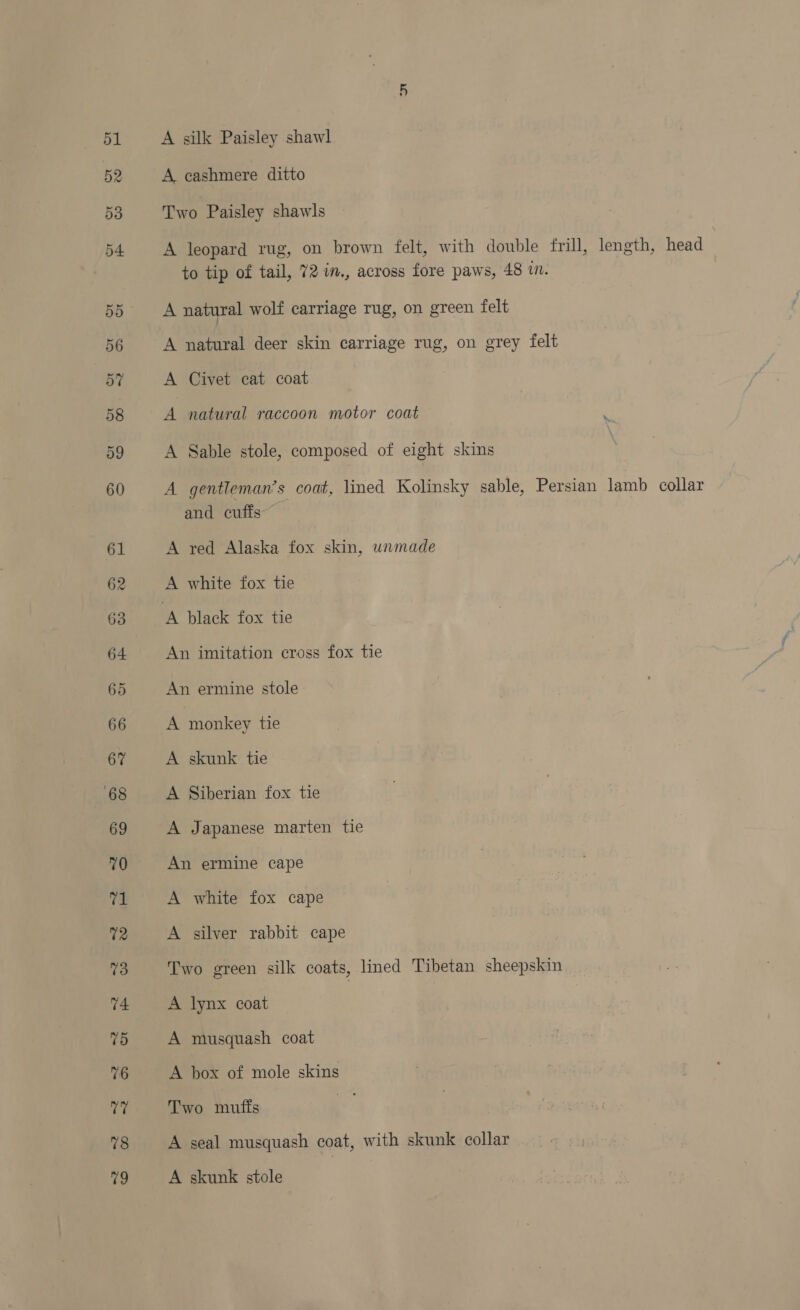 A silk Paisley shawl A cashmere ditto Two Paisley shawls A leopard rug, on brown felt, with double frill, length, head to tip of tail, 72 in., across fore paws, 48 in. A natural wolf carriage rug, on green felt A zee deer skin carriage rug, on grey felt A Civet cat coat A natural raccoon motor coat ‘ A Sable stole, composed of eight skins A gentleman’s coat, lined Kolinsky sable, Persian lamb collar and cuffs A red Alaska fox skin, wnmade A white fox tie An imitation cross fox tie An ermine stole A monkey tie A skunk tie A Siberian fox tie A Japanese marten tie An ermine cape A white fox cape A silver rabbit cape Two green silk coats, lined Tibetan sheepskin A lynx coat A musquash coat A box of mole skins Two muffs A seal musquash coat, with skunk collar A skunk stole