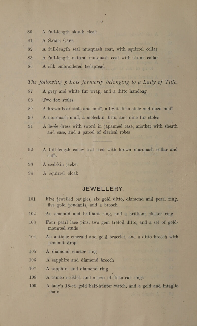 86 A full-length skunk cloak A SABLE CAPE A full-length seal musquash coat, with squirrel collar A full-length natural musquash coat with skunk collar A silk embroidered bedspread 87 A grey and white fur wrap, and a ditto handbag Two fox stoles A levée dress with sword in japanned case, another with sheath and case, and a parcel of clerical robes cufts A squirrel cloak JEWELLERY, Five jewelled bangles, six gold ditto, diamond and pearl ring, five gold pendants, and a brooch An emerald and brilliant ring, and a brilliant cluster ring Four pearl lace pins, two gem trefoil ditto, and a set of gold- mounted studs An antique emerald and gold bracelet, and a ditto brooch with pendant drop A diamond cluster ring A sapphire and diamond brooch A sapphire and diamond ring A cameo necklet, and a pair of ditto ear rings A lady’s 18-ct. gold half-hunter watch, and a gold and intaglio chain