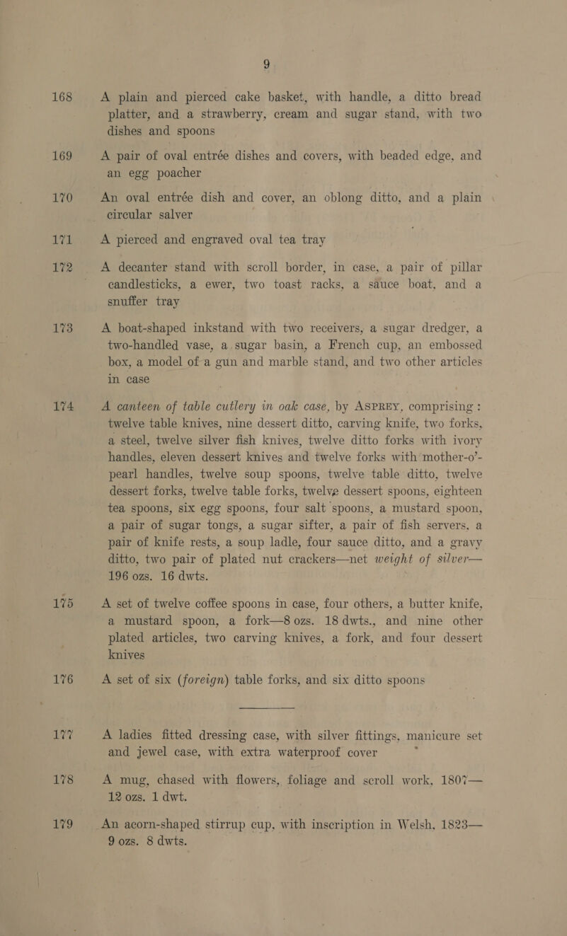 168 169 170 L171 172 173 174 175 176 179 a A plain and pierced cake basket, with handle, a ditto bread platter, and a strawberry, cream and sugar stand, with two dishes and spoons A pair of oval entrée dishes and covers, with beaded edge, and an egg poacher An oval entrée dish and cover, an oblong ditto, and a plain circular salver A pierced and engraved oval tea tray A decanter stand with scroll border, in case, a pair of pillar candlesticks, a ewer, two toast racks, a sauce boat, and a snuffer tray A boat-shaped inkstand with two receivers, a sugar dredger, a two-handled vase, a. sugar basin, a French cup, an embossed box, a model of a gun and marble stand, and two other articles in case A canteen of table cutlery im oak case, by ASPREY, comprising : twelve table knives, nine dessert ditto, carving knife, two forks, a steel, twelve silver fish knives, twelve ditto forks with ivory handles, eleven dessert knives and twelve forks with’ mother-o’- pearl handles, twelve soup spoons, twelve table ditto, twelve dessert forks, twelve table forks, twelve dessert spoons, eighteen tea spoons, six egg spoons, four salt spoons, a mustard spoon, a pair of sugar tongs, a sugar sifter, a pair of fish servers, a pair of knife rests, a soup ladle, four sauce ditto, and a gravy ditto, two pair of plated nut crackers—net weight of silver— 196 ozs. 16 dwts. i A set of twelve coffee spoons in case, four others, a butter knife, a mustard spoon, a fork—8ozs. 18dwts., and nine other plated articles, two carving knives, a fork, and four dessert knives A set of six (foreign) table forks, and six ditto spoons A ladies fitted dressing case, with silver fittings, manicure set and jewel case, with extra waterproof cover A mug, chased with flowers, foliage and scroll work, 1807— 12 ozs. 1 dwt. An acorn-shaped stirrup cup, with inscription in Welsh, 1823—