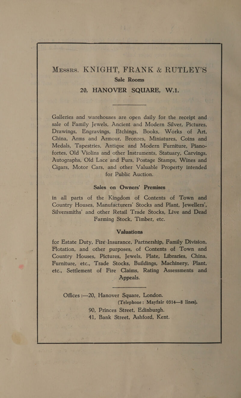     Messrs. KNIGHT, FRANK &amp; RUTLEY’S Sale Rooms 20, HANOVER SQUARE, W.1. Galleries and warehouses are open daily for the receipt and sale of Family Jewels, Ancient and Modern Silver, Pictures, Drawings, Engravings, Etchings, Books, Works of Art, China, Arms and Armour, Bronzes, Miniatures, Coins and Medals, Tapestries, Antique and Modern Furniture, Piano- fortes, Old Violins and other Instruments, Statuary, Carvings, Autographs, Old Lace and Furs, Postage Stamps, Wines and Cigars, Motor Cars, and other Valuable Property intended | for Public Auction. in all parts of the Kingdom of Contents of Town and Country Houses, Manufacturers’ Stocks and Plant, Jewellers’, Silversmiths’ and other Retail Trade Stocks, Live and Dead Farming Stock, Timber, etc. — Valuations for Estate Duty, Fire\Insurance, Partnership, Family Division, Flotation, and other purposes, of Contents of —Town and Country Houses, Pictures, Jewels, Plate, Libraries, China, Furniture, etc., Trade Stocks, Buildings, Machinery, ‘Plant, etc.,. Settlement of Fire Claims, Rating Assessments and Appeals. Offices :—20, Hanover Square, London. (Telephone: Mayfair 0314—8 lines). 90, Princes Street, Edinburgh. 41, Bank Street, Ashford, Kent.