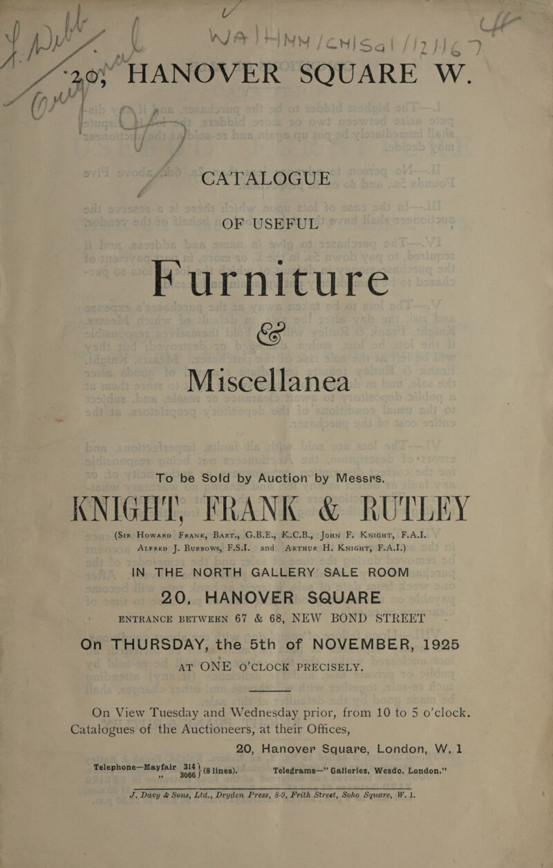  WA IM / CN}: 2G Oe “HANOVER SQUARE Ww. on CATALOGUE OF USEFUL Furniture &amp; Miscellanea To be Sold by Auction by Messrs. KNIGHT, FRANK &amp; RUTLEY (Str Howaro Frank, Barr., G.B.E., K.C.B., Jonn F, Knicut, F.AQI. Atrrev J. Burrows, F.S.I. and Sie» H. Knicut, F.A.I.) IN THE NORTH GALLERY SALE ROOM 20, HANOVER SQUARE ENTRANCE BETWEEN 67 &amp; 68, NEW BOND STREET On THURSDAY, the 5th of NOVEMBER, 1925 AT ONE O’CLOCK PRECISELY.  On View Tuesday and Wednesday prior, from 10 to 5 o’clock. Catalogues of the Auctioneers, at their Offices, 20, Hanover Square, London, W.1 Telephone—Mayfair sith lines), Telegrams—“ Galleries, Wesdo, London.” J. Davy &amp; Sons, Ltd., Dryden Press, 8-9, Frith Street, Soho Square, W. 1.