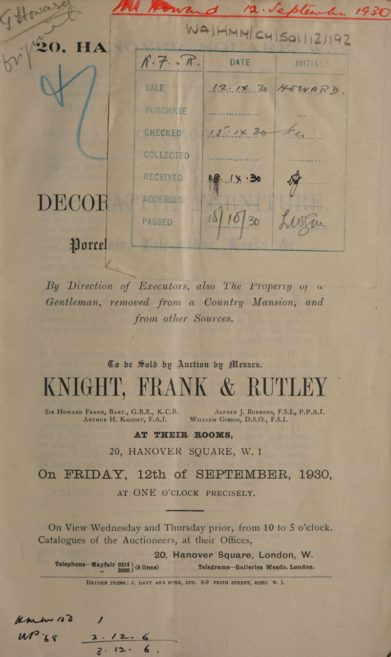  : Re eerennes pee ee ee KF. § vr. DATE | INITIA Oe aka: jie SALE ie £3: 36 AT W.A 7D. | PURCHASE | CHECKED AI ZK BO ret Ni LAP roorcr RAUL ESSE we, PASSED  By Direction of Executors, also lhe broperty vy a Gentleman, removed from a Country Mansion, and from other Sources. Go be Sold by Auction by Messrs. KNIGHT, FRANK &amp; RUTLEY- Atrrep J. Burrows, F.S.I., P.P.A.I. Sik Howarp Frank, Barr., G.B.E., K.C.B. Witiiam Gizson, D.S.O., F.S.I. Arruor H. KniGut, F.A.I. AT THEIR ROOMS, 20, HANOVER SQUARE, W. 1 On FRIDAY, 12th of SHPTHMBER, 19380, AT ONE O'CLOCK PRECISELY. On View Wednesday and Thursday prior, from 10 to 5 o’clock. Catalogues of the Auctioneers, at their Offices, 20, Hanover Square; London, W. Telephone—Mayfair ost ke lines) Telegrams—Galleries Wesdo, London.  DRYDEN PRESS: J. DAVY AND SONS, LTD. 8-9 FRITH STREKT, SOHO W. 1. Anh 40 J UAE P72 eT