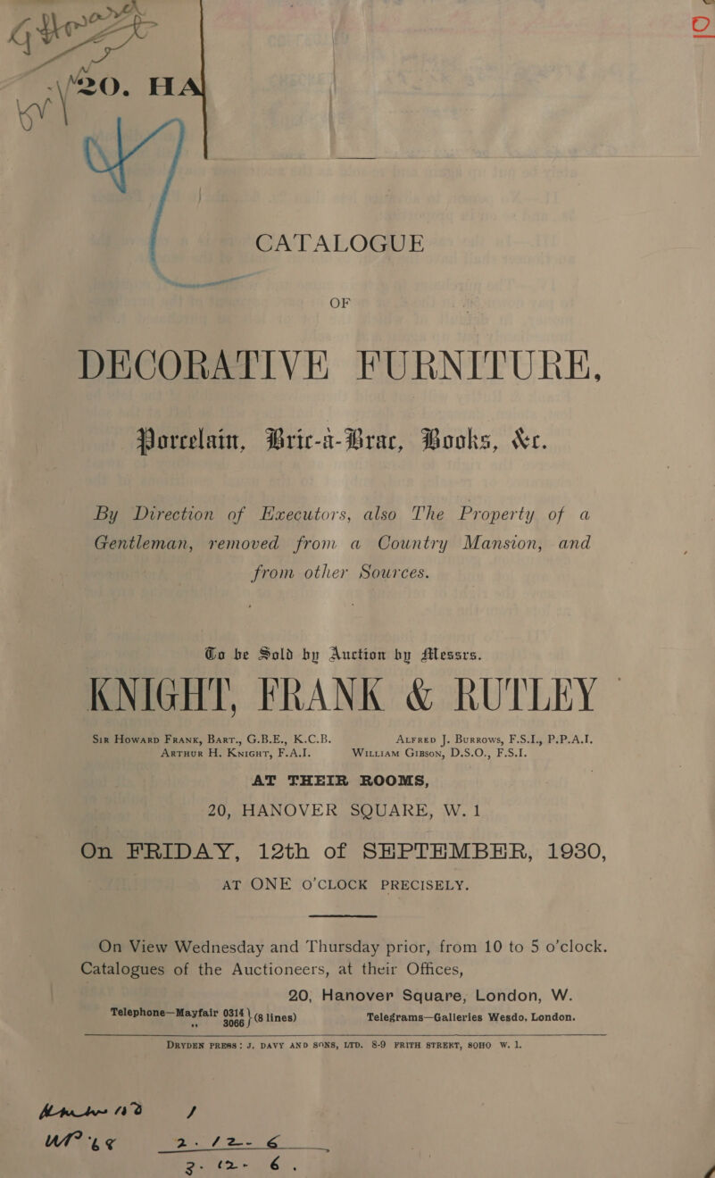 CATALOGUE OF DECORATIVE FURNITURE, Vorcelain, Bric-i-Brac, Books, Xe. By Direction of Executors, also The Property of a Gentleman, removed from a Country Mansion, and from other Sources. Go be Sold by Auction by Messrs. KNIGHT, FRANK &amp; RUTLEY Sir Howarp Frank, Barr., G.B.E., K.C.B. Atrrep J. Burrows, F.S.I., P.P.A.I. Arruor H. Knicut, F.A.I. Wittiam Gigson, D.S.O., F.S.I. AT THEIR ROOMS, 20, HANOVER SQUARE, W. 1 On FRIDAY, 12th of SHPTHMBER, 1980, AT ONE O'CLOCK PRECISELY. Catalogues of the Auctioneers, at their Offices, 20, Hanover Square, London, W. Telephone—Mayfair O17 + lines) Telegrams—Galleries Wesdo, London. An 0% rz CG 6) A al a Se &lt;r 3° (2. 6 ‘ IO ,